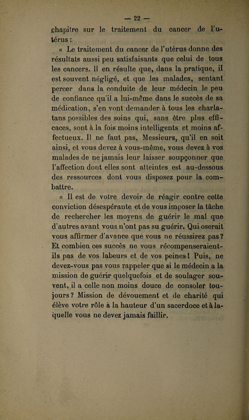 chapitre sur le traitement du cancer de l’u¬ térus : « Le traitement du cancer de l’utérus donne des w. • • • résultats aussi peu satisfaisants que celui de tous les cancers. 11 en résulte que, dans la pratique, il est souvent négligé, et que les malades, sentant percer dans la conduite de leur médecin le peu de confiance qu’il a lui-même dans le succès de sa médication, s’en vont demander à tous les charla¬ tans possibles des soins qui, sans être plus effi¬ caces, sont à la fois moins intelligents et moins af¬ fectueux. Il ne faut pas, Messieurs, qu’il en soit ainsi, et vous devez à vous-même, vous devez à vos malades de ne jamais leur laisser soupçonner que l’affection dont elles sont atteintes est au-dessous des ressources dont vous disposez pour la com¬ battre. « II est de votre devoir de réagir contre cette conviction désespérante et de vous imposer la tâche de rechercher les moyens de guérir le mal que d’autres avant vous n’ont pas su guérir. Qui oserait vous affirmer d’avance que vous ne réussirez pas? Et combien ces succès ne vous récompenseraient- ils pas de vos labeurs et de vos peines ! Puis, ne devez-vous pas vous rappeler que si le médecin a la mission de guérir quelquefois et de soulager sou¬ vent, il a celle non moins douce de consoler tou¬ jours? Mission de dévouement et de charité qui élève votre rôle à la hauteur d’un sacerdoce et à la¬ quelle vous ne devez jamais faillir.