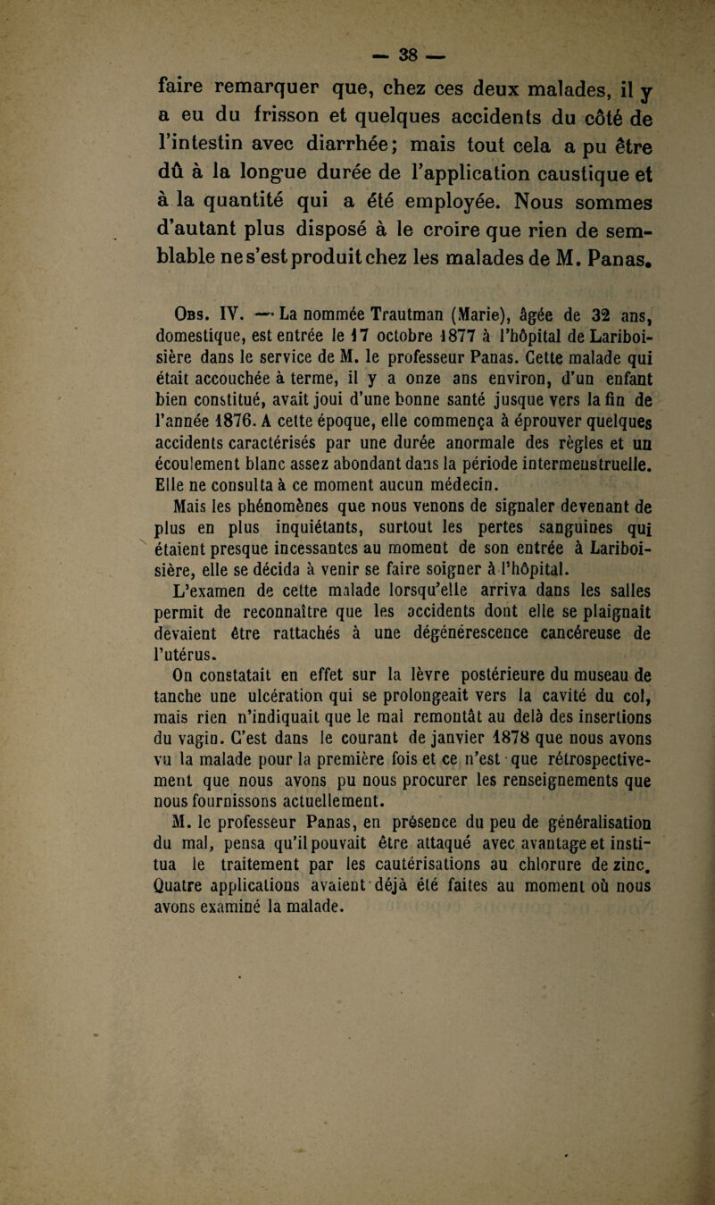faire remarquer que, chez ces deux malades, il y a eu du frisson et quelques accidents du côté de l’intestin avec diarrhée; mais tout cela a pu être dû à la longue durée de l’application caustique et à la quantité qui a été employée. Nous sommes d’autant plus disposé à le croire que rien de sem¬ blable ne s’est produit chez les malades de M. Panas. Qbs. IY. — La nommée Trautman (Marie), âgée de 32 ans, domestique, est entrée le octobre 1877 à l’hôpital de Lariboi¬ sière dans le service de M. le professeur Panas. Cette malade qui était accouchée à terme, il y a onze ans environ, d’un enfant bien constitué, avait joui d’une bonne santé jusque vers la fin de l’année 1876. A cette époque, elle commença à éprouver quelques accidents caractérisés par une durée anormale des règles et un écoulement blanc assez abondant dans la période intermeustruelle. Elle ne consulta à ce moment aucun médecin. Mais les phénomènes que nous venons de signaler devenant de plus en plus inquiétants, surtout les pertes sanguines qui étaient presque incessantes au moment de son entrée à Lariboi¬ sière, elle se décida à venir se faire soigner à l’hôpital. L’examen de cette malade lorsqu’elle arriva dans les salles permit de reconnaître que les accidents dont elle se plaignait devaient être rattachés à une dégénérescence cancéreuse de l’utérus. On constatait en effet sur la lèvre postérieure du museau de tanche une ulcération qui se prolongeait vers la cavité du col, mais rien n’indiquait que le mai remontât au delà des insertions du vagin. C’est dans le courant de janvier 4878 que nous avons vu la malade pour la première fois et ce n’est ■ que rétrospective¬ ment que nous avons pu nous procurer les renseignements que nous fournissons actuellement. M. le professeur Panas, en présence du peu de généralisation du mal, pensa qu’il pouvait être attaqué avec avantage et insti¬ tua le traitement par les cautérisations au chlorure de zinc. Quatre applications avaient déjà été faites au moment où nous avons examiné la malade.