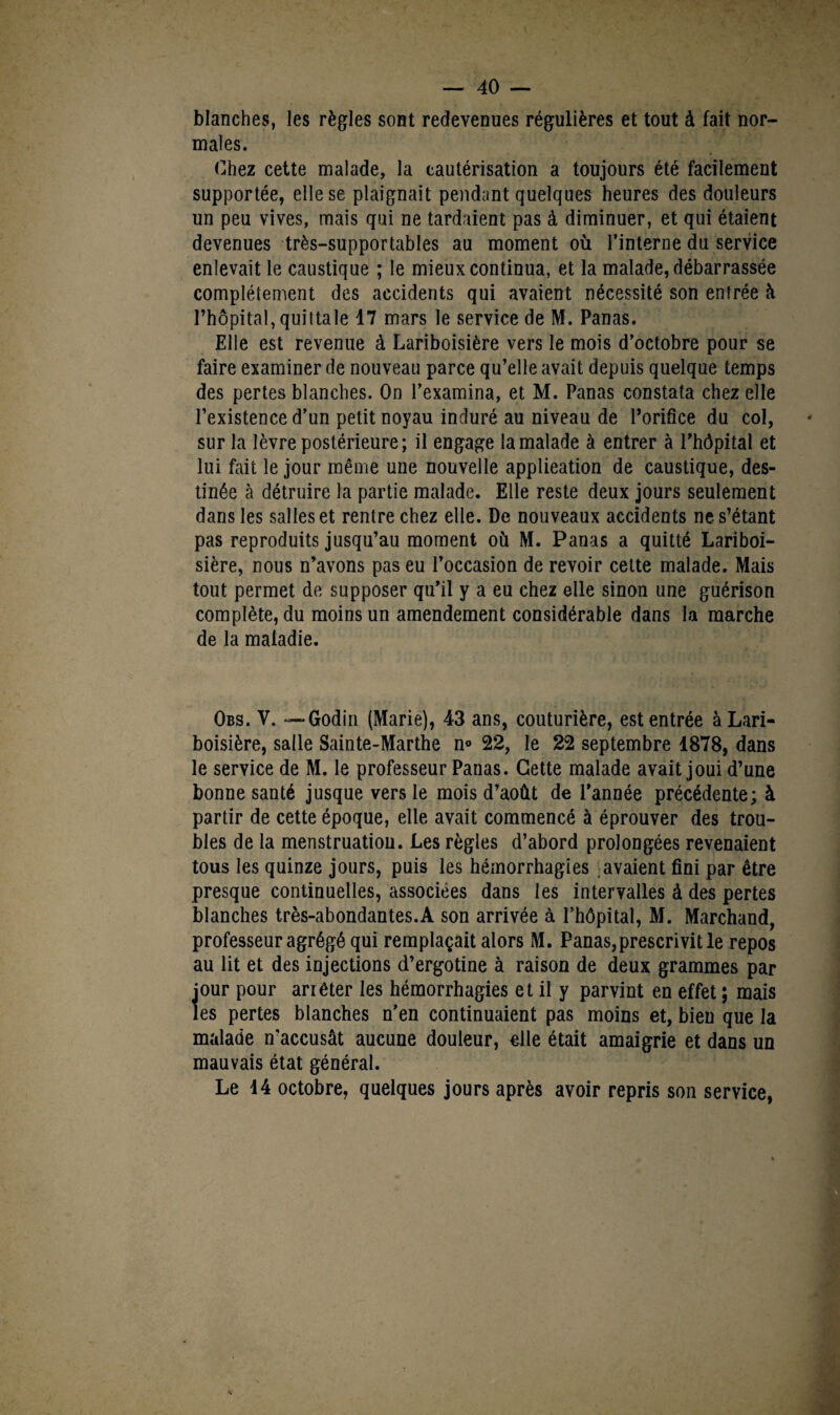 blanches, les règles sont redevenues régulières et tout à fait nor¬ males. Chez cette malade, la cautérisation a toujours été facilement supportée, elle se plaignait pendant quelques heures des douleurs un peu vives, mais qui ne tardaient pas à diminuer, et qui étaient devenues très-supportables au moment où l’interne du service enlevait le caustique ; le mieux continua, et la malade, débarrassée complètement des accidents qui avaient nécessité son entrée à l’hôpital, quittale 47 mars le service de M. Panas. Elle est revenue à Lariboisière vers le mois d’octobre pour se faire examiner de nouveau parce qu’elle avait depuis quelque temps des pertes blanches. On l’examina, et M. Panas constata chez elle l’existence d’un petit noyau induré au niveau de l’orifice du col, sur la lèvre postérieure; il engage la malade à entrer à l’hôpital et lui fait le jour même une nouvelle applieation de caustique, des¬ tinée à détruire la partie malade. Elle reste deux jours seulement dans les salles et rentre chez elle. De nouveaux accidents ne s’étant pas reproduits jusqu’au moment où M. Panas a quitté Lariboi¬ sière, nous n’avons pas eu l’occasion de revoir cette malade. Mais tout permet de supposer qu’il y a eu chez elle sinon une guérison complète, du moins un amendement considérable dans la marche de la maladie. Obs. V. — Godin (Marie), 43 ans, couturière, est entrée à Lari¬ boisière, salle Sainte-Marthe n° 22, le 22 septembre 1878, dans le service de M. le professeur Panas. Cette malade avait joui d’une bonne santé jusque vers le mois d’août de l’année précédente; à partir de cette époque, elle avait commencé à éprouver des trou¬ bles de la menstruatiou. Les règles d’abord prolongées revenaient tous les quinze jours, puis les hémorrhagies avaient fini par être presque continuelles, associées dans les intervalles à des pertes blanches très-abondantes.A son arrivée à l’hôpital, M. Marchand, professeur agrégé qui remplaçait alors M. Panas,prescrivit le repos au lit et des injections d’ergotine à raison de deux grammes par jour pour arrêter les hémorrhagies et il y parvint en effet ; mais les pertes blanches n’en continuaient pas moins et, bien que la malade n'accusât aucune douleur, elle était amaigrie et dans un mauvais état général. Le 14 octobre, quelques jours après avoir repris son service,