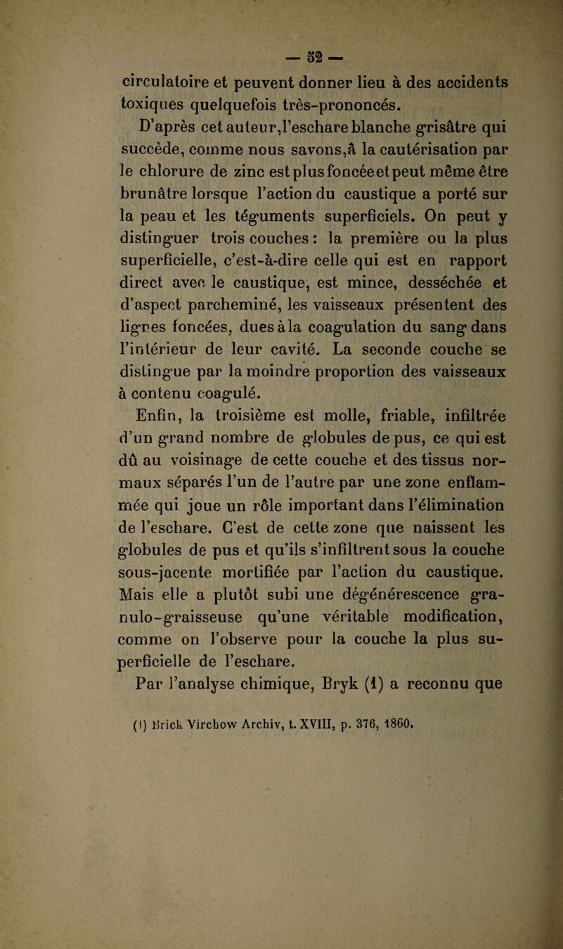 circulatoire et peuvent donner lieu à des accidents toxiques quelquefois très-prononcés. D’après cet auteur,l’eschare blanche grisâtre qui succède, comme nous savons,â la cautérisation par le chlorure de zinc est plus foncéeet peut même être brunâtre lorsque l’action du caustique a porté sur la peau et les téguments superficiels. On peut y distinguer trois couches : la première ou la plus superficielle, c’est-à-dire celle qui est en rapport direct avec le caustique, est mince, desséchée et d’aspect parcheminé, les vaisseaux présentent des lignes foncées, dues à la coagulation du sang* dans l’intérieur de leur cavité. La seconde couche se distingue par la moindre proportion des vaisseaux à contenu coagulé. Enfin, la troisième est molle, friable, infiltrée d’un grand nombre de globules de pus, ce qui est dû au voisinage de cette couche et des tissus nor¬ maux séparés l’un de l’autre par une zone enflam¬ mée qui joue un rôle important dans l’élimination de l’eschare. C’est de cette zone que naissent les globules de pus et qu’ils s’infiltrent sous la couche sous-jacente mortifiée par l’action du caustique. Mais elle a plutôt subi une dégénérescence gra- nulo-graisseuse qu’une véritable modification, comme on l’observe pour la couche la plus su¬ perficielle de l’eschare. Par l’analyse chimique, Bryk (1) a reconnu que (!) i3rick Virchow Archiv, t. XVIII, p. 376, 1860.