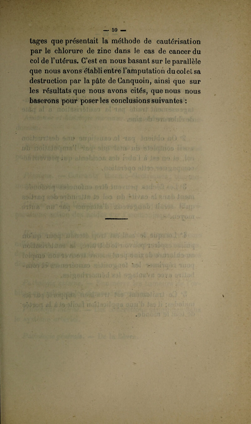 tages que présentait la méthode de cautérisation par le chlorure de zinc dans Je cas de cancer du col de l’utérus. C’est en nous basant sur le parallèle que nous avons établi entre l’amputation ducoletsa destruction par la pâte deCanquoin, ainsi que sur les résultats que nous avons cités, que nous nous baserons pour poser les conclusions suivantes : » r-ûi f