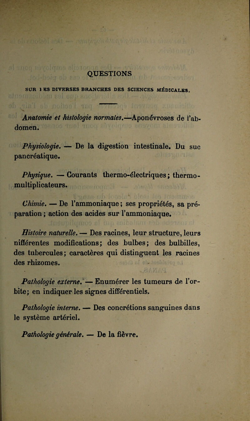 QUESTIONS SUR 1 ES DIVERSES BRANCHES DES SCIENCES MÉDICALES, Anatomie et histologie normales.—Aponévroses de i’ab- domen. Physiologie. — De la digestion intestinale. Du suc pancréatique. Physique. —Courants thermo-électriques; thermo¬ multiplicateurs. Chimie. — De l’ammoniaque ; ses propriétés, sa pré¬ paration ; action des acides sur l’ammoniaque. Histoire naturelle. — Des racines, leur structure, leurs nifférentes modifications; des bulbes; des bulbilles, des tubercules ; caractères qui distinguent les racines des rhizomes. - * jrii /.; _ Pathologie externe.— Enumérer les tumeurs de l’or¬ bite; en indiquer les signes différentiels. Pathologie interne. — Des concrétions sanguines dans le système artériel. Pathologie générale. — De la fièvre.