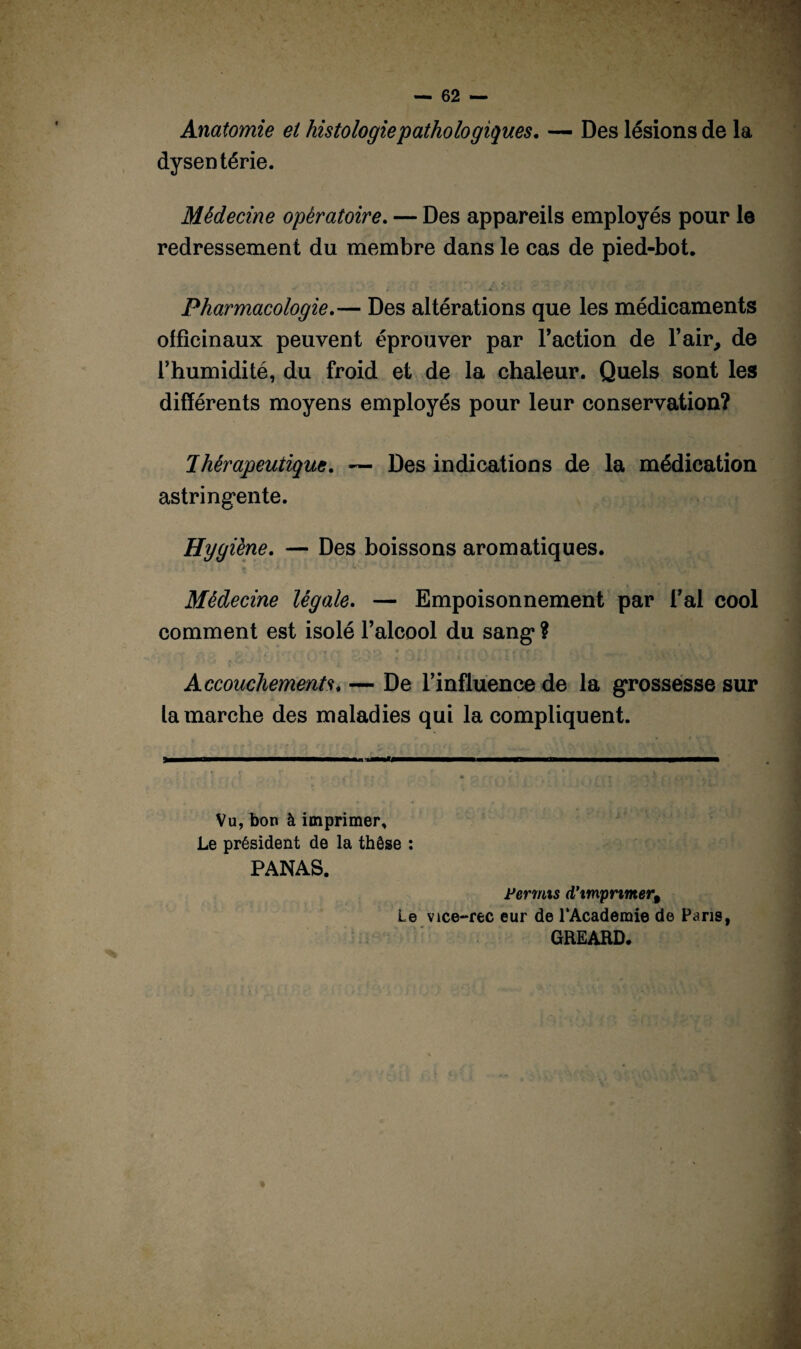 Anatomie et histologie'pathologiques. — Des lésions de la dysentérie. Médecine opératoire. — Des appareils employés pour le redressement du membre dans le cas de pied-bot. Pharmacologie.— Des altérations que les médicaments officinaux peuvent éprouver par l’action de l’air, de l’humidité, du froid et de la chaleur. Quels sont les différents moyens employés pour leur conservation? thérapeutique. — Des indications de la médication astringente. Hygiène. — Des boissons aromatiques. Médecine légale. — Empoisonnement par l’ai cool comment est isolé l’alcool du sang* ? Accouchements. — De l’influence de la grossesse sur la marche des maladies qui la compliquent. Vu, bon à imprimer. Le président de la thèse : PANAS. Permis d’imprimer% Le vice-rec eur de 1‘Academie de Pans, GREARD.