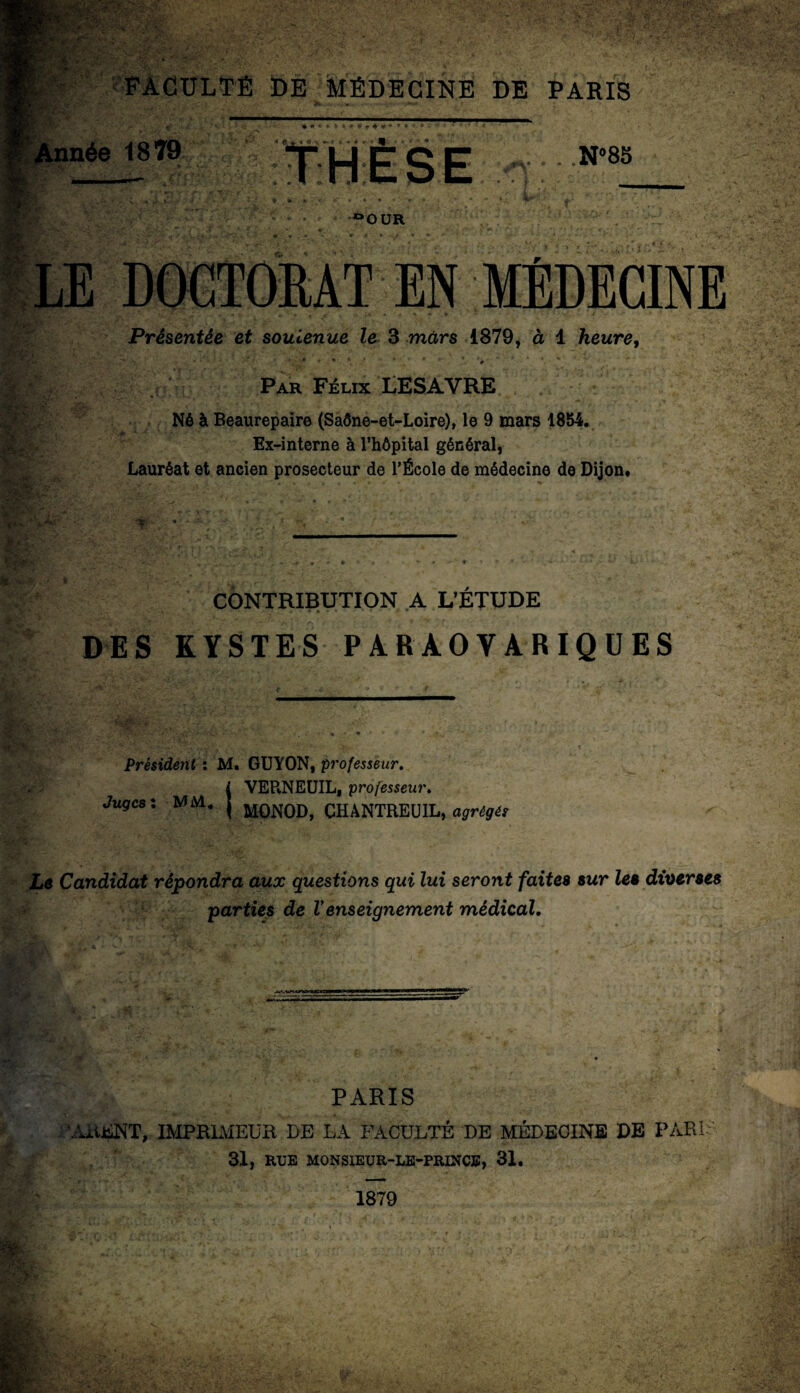 _| FACULTÉ DE MÉDECINE DE PARIS W^êÊÊÊêêê$&~ nm' Année 1879 % • « » I t > 9 » é C. %■ « \ i < • * * « ^ - . N»85 °OUR LE EN MÉDECINE Présentée et soutenue le 3 mars 1879, à 1 heure, . 1 4 * # 1 Par Félix LESAVRE Né à Beaurepaire (Saône-et-Loire), le 9 mars 1854. Ex-interne à l’hôpital général, Lauréat et ancien prosecteur de l’École de médecine de Dijon. CONTRIBUTION A L’ETUDE DES KYSTES PARAOVARIQUES Président : M. GUYON, professeur. i VEPvNEUIL, professeur. Juges: MM, j M0N0D> CH ANTRE U IL, agrégé: Le Candidat répondra aux questions qui lui seront faites sur les diverses parties de Venseignement médical. PARIS ’AtUSNT, IMPRIMEUR DE LA FACULTÉ DE MÉDECINE DE PARU 31, RUE MONSIEUR-LE-PRINCE, 31. 1879