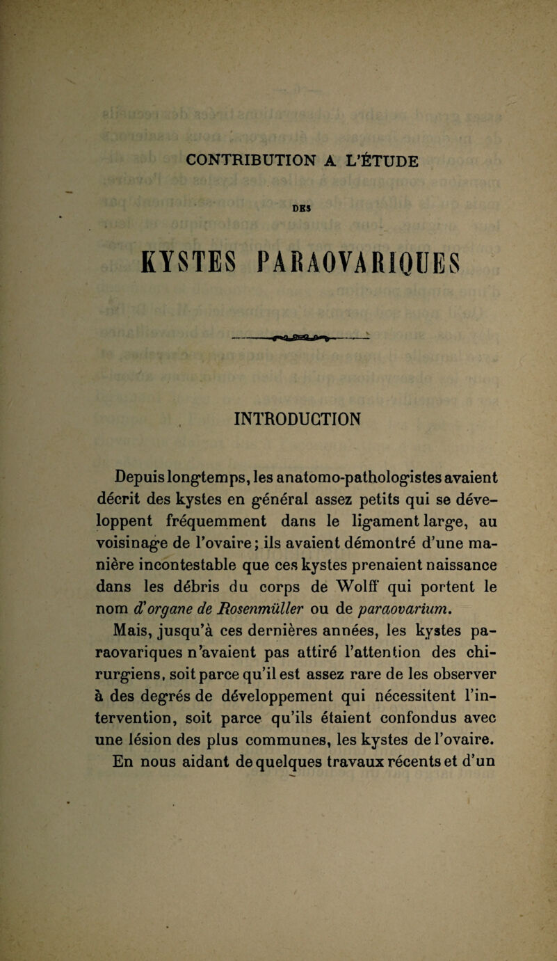 CONTRIBUTION A L’ÉTUDE DES KYSTES PARAOVARIQUES INTRODUCTION Depuis longtemps, les anatomo-pathologistes avaient décrit des kystes en général assez petits qui se déve¬ loppent fréquemment dans le ligament large, au voisinage de l’ovaire; ils avaient démontré d’une ma¬ nière incontestable que ces kystes prenaient naissance dans les débris du corps de Wolff qui portent le nom d'organe de Rosenmüller ou de paraovarium. Mais, jusqu’à ces dernières années, les kystes pa- raovariques n’avaient pas attiré l’attention des chi¬ rurgiens, soit parce qu’il est assez rare de les observer à des degrés de développement qui nécessitent l’in¬ tervention, soit parce qu’ils étaient confondus avec une lésion des plus communes, les kystes de l’ovaire. En nous aidant de quelques travaux récents et d’un