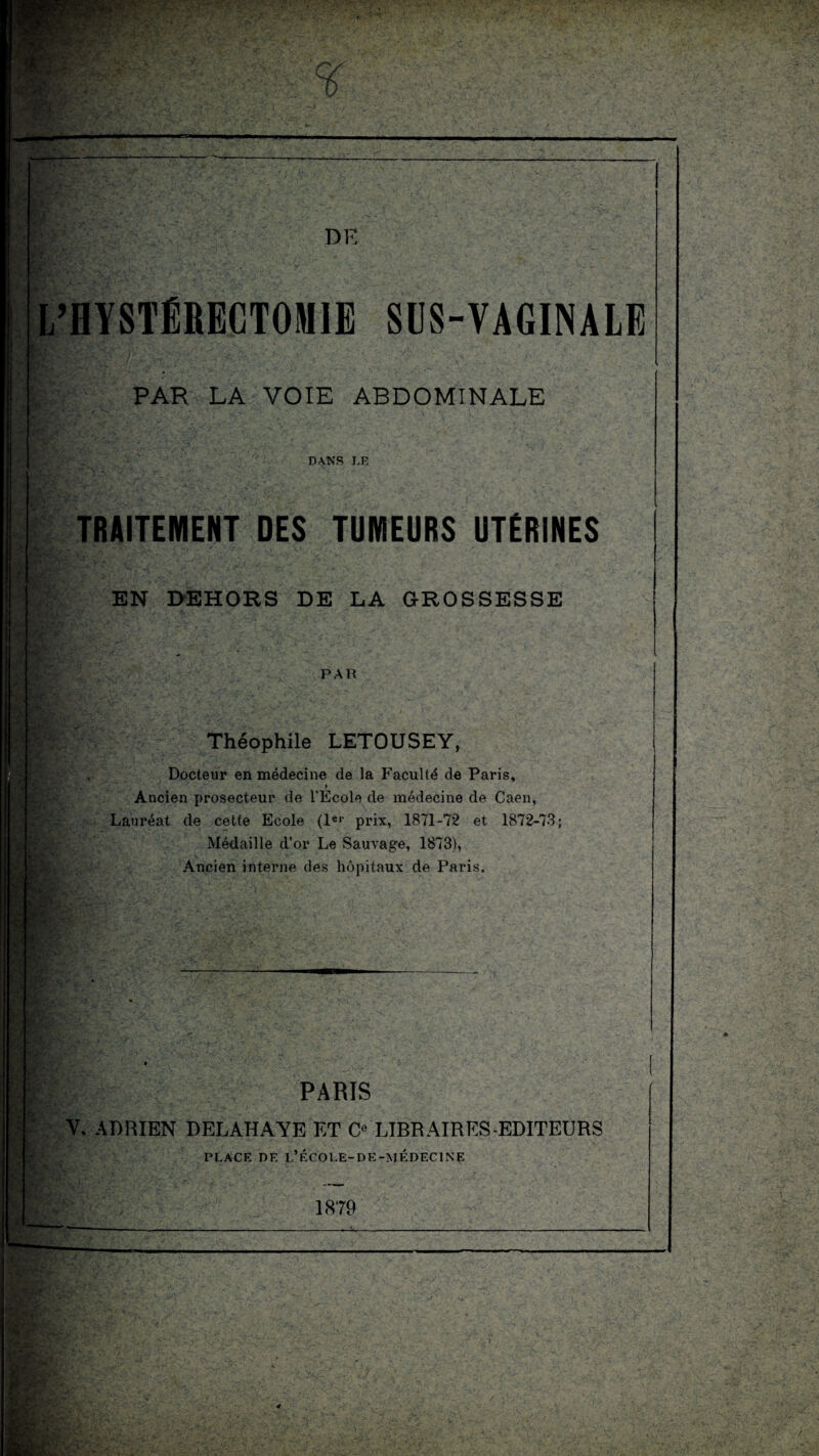 — DK L’HYSTÉRECTOMIE SUS-VAGINALE •v> ' PAR LA VOIE ABDOMINALE DANS LE rv K - EtîJ.’ '■A' TRAITEMENT DES TUMEURS UTÉRINES EN DEHORS DE LA GROSSESSE PAR Théophile LETOUSEY, Docteur en médecine de la Faculté de Paris, t ■ '■ * Ancien prosecteur de l’Ecole de médecine de Caen, Lauréat de cette Ecole (1er prix, 1871-72 et 1872-73; Médaille d’or Le Sauvage, 1873), Ancien interne des hôpitaux de Paris. \\ - PARIS V. ADRIEN DELAHAYE ET C LIBRAIRES-EDITEURS PLACE DE L’ÉCOLE-DE-MÉDECINE 1879 g: art*