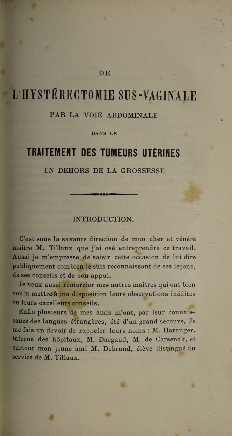 DE L'HYSTÉRECTOMIE SUS-VAGINALE PAR LA VOIE ABDOMINALE DANS LE TRAITEMENT DES TUMEURS UTÉRINES EN DEHORS DE LA GROSSESSE - i bu i n n n rr i - INTRODUCTION. C’est sous la savante direction de mon cher et vénéré maître M. Tillaux que j’ai osé entreprendre ce travail. Aussi je m’empresse de saisir cette occasion de lui dire publiquement combien je suis reconnaissant de ses leçons, de ses conseils et de son appui. Je veux aussi remercier mes autres maîtres qui ont bien voulu mettre à ma disposition leurs observations inédites ou leurs excellents conseils. Enfin plusieurs de mes amis m’ont, par leur connais¬ sance des langues étrangères, été d’un grand secours. Je me fais un devoir de rappeler leurs noms : M. Haranger, interne des hôpitaux, M. Dargaud, M. de Carsenak, et surtout mon jeune ami M. Debrand, élève distingué du service de M. Tillaux.