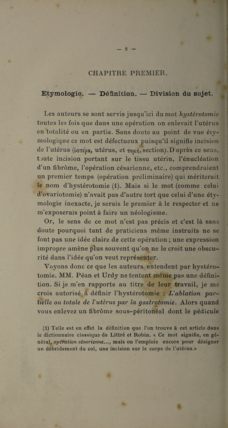 CHAPITRE PREMIER. Etymologie. — Définition. — Division du sujet. Les auteurs se sont servis jusqu’ici du mot hystérotomie toutes les fois que dans une opération on enlevait l’utérus en totalité ou en partie. Sans doute au point de vue éty¬ mologique ce mot est défectueux puisqu’il signifie incision de T utérus (Ocrépa, utérus, et rouÿ, section). D'après ce sens, tjute incision portant sur le tissu utérin, l’énucléation d’un fibrome, l’opération césarienne, etc., comprendraient un premier temps (opération préliminaire) qui mériterait le nom d’hystérotomie (1). Mais si le mot (comme celui d’ovariotomie) n’avait pas d’autre tort que celui d’une éty¬ mologie inexacte, je serais le premier à le respecter et ne m’exposerais point à faire un néologisme. Or, le sens de ce mot n’est pas précis et c’est là sans doute pourquoi tant de praticiens même instruits ne se font pas une idée claire de cette opération ; une expression impropre amène plus souvent qu’on ne le croit une obscu¬ rité dans l’idée qu’on veut représenter. Voyons donc ce que les auteurs entendent par hystéro¬ tomie. MM. Péan et Urdy ne tentent même pas une défini¬ tion. Si je m’en rapporte au titre de leur travail, je me crois autorisé à définir l’hystérotomie : L’ablation par¬ tielle ou totale de l’utérus par la gastrotomie. Alors quand vous enlevez un fibrome sous-péritonéal dont le pédicule (1) Telle est en effet la définition que l’on trouve à cet article dans le dictionnaire classique de Littré et Robin. « Ce mot signifie, en gé¬ néral, opération césarienne..., mais on l’emploie encore pour désigner un débridement du col, une incision sur le corps de l’utérus,»