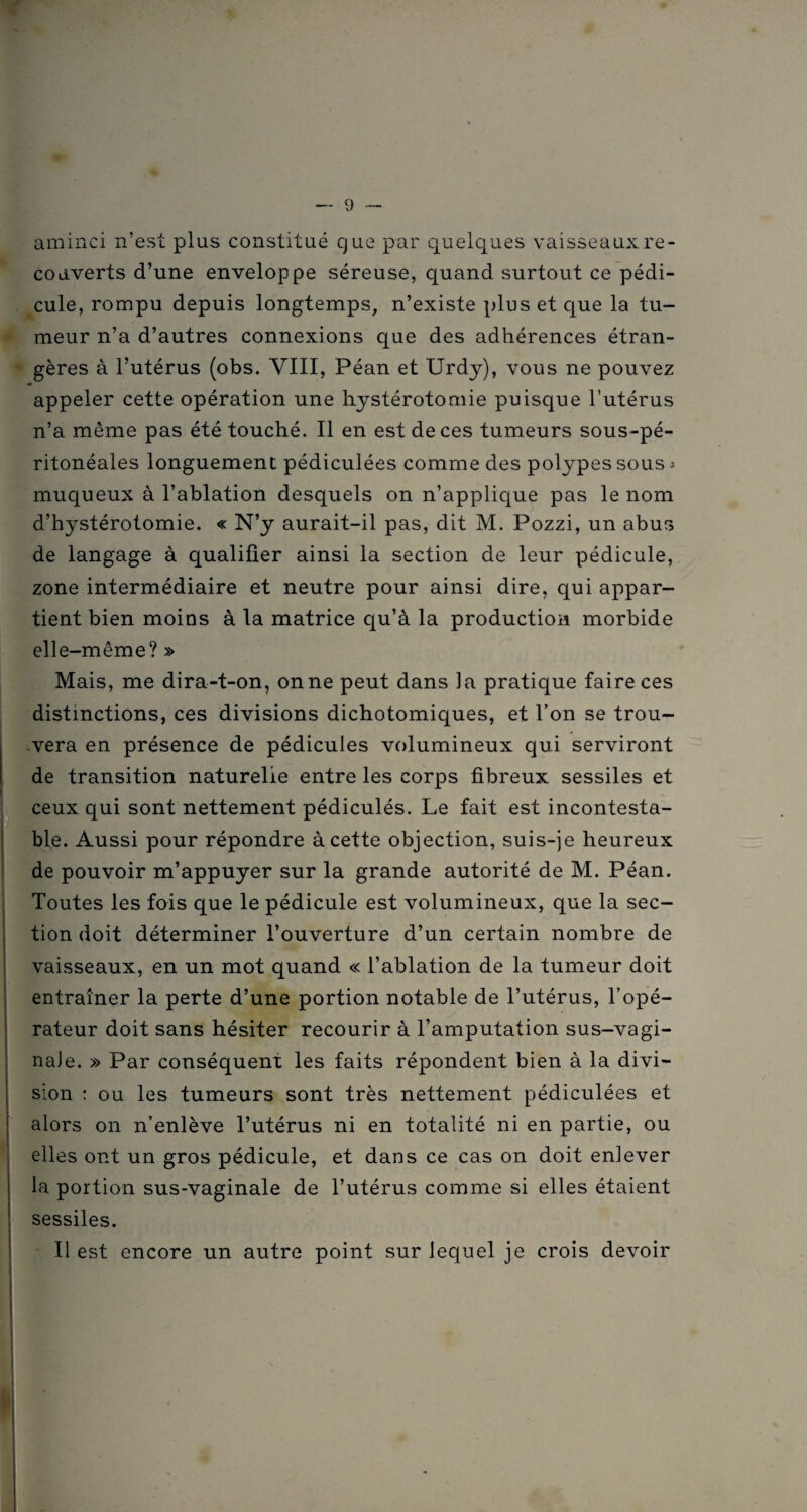 aminci n’est plus constitué que par quelques vaisseaux re¬ couverts d’une enveloppe séreuse, quand surtout ce pédi¬ cule, rompu depuis longtemps, n’existe plus et que la tu¬ meur n’a d’autres connexions que des adhérences étran¬ gères à l’utérus (obs. VIII, Péan et Urdy), vous ne pouvez appeler cette opération une hystérotomie puisque l’utérus n’a même pas été touché. Il en est de ces tumeurs sous-pé¬ ritonéales longuement pédiculées comme des polypes sous a muqueux à l’ablation desquels on n’applique pas le nom d’hystérotomie. « N’y aurait-il pas, dit M. Pozzi, un abus de langage à qualifier ainsi la section de leur pédicule, zone intermédiaire et neutre pour ainsi dire, qui appar¬ tient bien moins à la matrice qu’à la production morbide elle-même? » Mais, me dira-t-on, on ne peut dans la pratique faire ces distinctions, ces divisions dichotomiques, et l’on se trou¬ vera en présence de pédicules volumineux qui serviront de transition naturelle entre les corps fibreux sessiles et ceux qui sont nettement pédiculés. Le fait est incontesta¬ ble. Aussi pour répondre à cette objection, suis-je heureux de pouvoir m’appuyer sur la grande autorité de M. Péan. Toutes les fois que le pédicule est volumineux, que la sec¬ tion doit déterminer l’ouverture d’un certain nombre de vaisseaux, en un mot quand « l’ablation de la tumeur doit entraîner la perte d’une portion notable de l’utérus, l’opé¬ rateur doit sans hésiter recourir à l’amputation sus-vagi¬ nale. » Par conséquent les faits répondent bien à la divi¬ sion : ou les tumeurs sont très nettement pédiculées et alors on n’enlève l’utérus ni en totalité ni en partie, ou elles ont un gros pédicule, et dans ce cas on doit enlever la portion sus-vaginale de l’utérus comme si elles étaient sessiles. Il est encore un autre point sur lequel je crois devoir