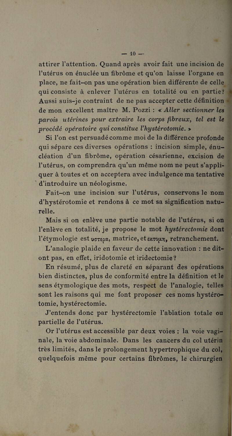 attirer l’attention. Quand après avoir fait une incision de l’utérus on énuclée un fibrome et qu’on laisse l’organe en place, ne fait-on pas une opération bien différente de celle qui consiste à enlever l’utérus en totalité ou en partie? Aussi suis-je contraint de ne pas accepter cette définition de mon excellent maître M. Pozzi : « Aller sectionner les parois utérines pour extraire les corps fibreux, tel est le procédé opératoire qui constitue Vhystérotomie. » Si l’on est persuadé comme moi de la différence profonde qui sépare ces diverses opérations : incision simple, énu¬ cléation d’un fibrome, opération césarienne, excision de l’utérus, on comprendra qu’un même nom ne peut s’appli- quer à toutes et on acceptera avec indulgence ma tentative d’introduire un néologisme. Fait-on une incision sur l’utérus, conservons le nom d’hystérotomie et rendons à ce mot sa signification natu¬ relle. Mais si on enlève une partie notable de l’utérus, si on l’enlève en totalité, je propose le mot hystérectomie dont l’étymologie estu^repa, matrice, et ezTopj, retranchement. L’analogie plaide en faveur de cette innovation : ne dit— ont pas, en effet, iridotomie et iridectomie? En résumé, plus de clareté en séparant des opérations bien distinctes, plus de conformité entre la définition et le sens étymologique des mots, respect de l’analogie, telles sont les raisons qui me font proposer ces noms hystéro¬ tomie, hystérectomie. J’entends donc par hystérectomie l’ablation totale ou partielle de l’utérus. Or l’utérus est accessible par deux voies : la voie vagi¬ nale, la voie abdominale. Dans les cancers du col utérin très limités, dans le prolongement hypertrophique du col, quelquefois même pour certains fibromes, le chirurgien