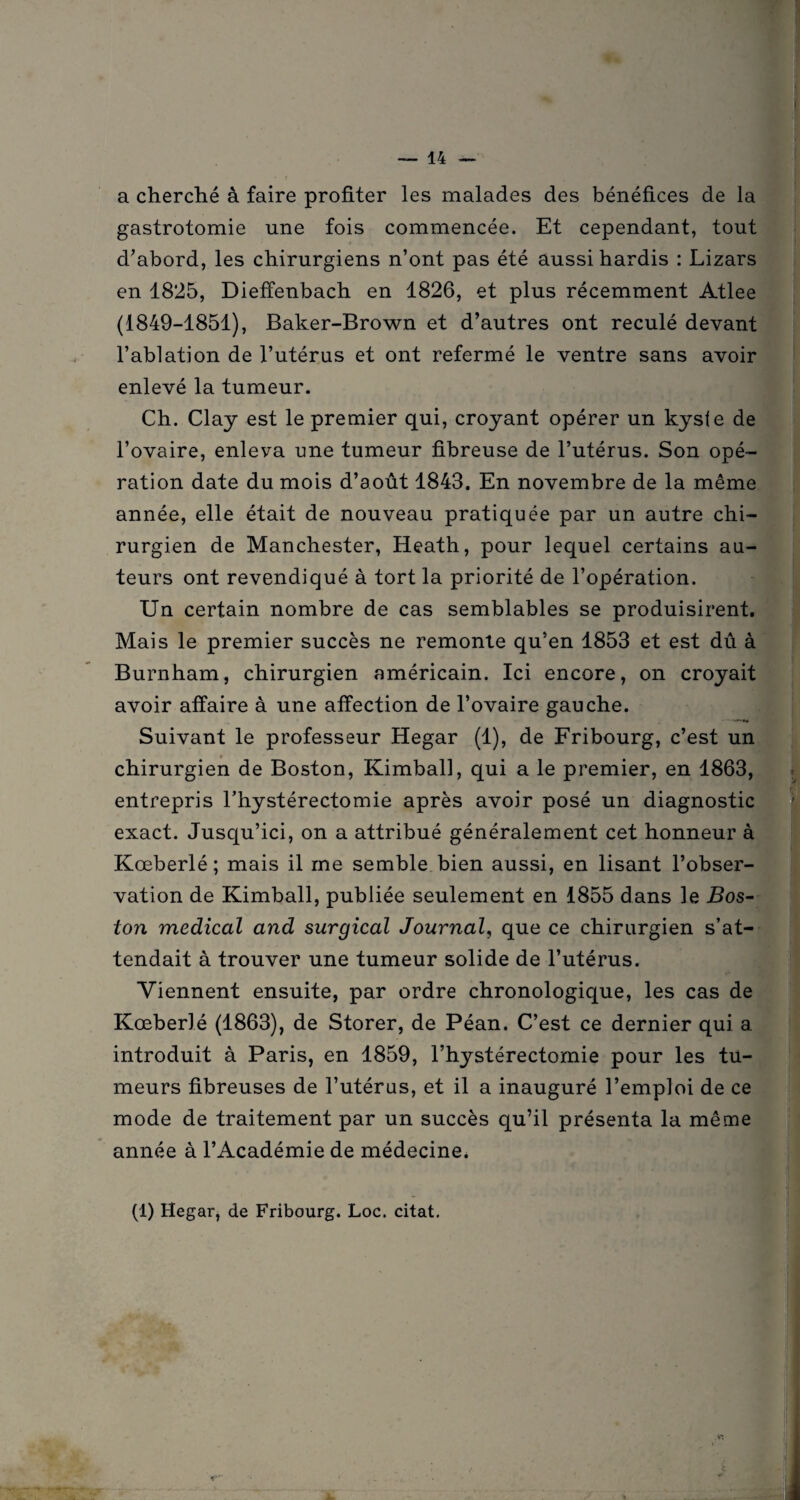 a cherché à faire profiter les malades des bénéfices de la gastrotomie une fois commencée. Et cependant, tout d’abord, les chirurgiens n’ont pas été aussi hardis : Lizars en 1825, Diefienbach en 1826, et plus récemment Atlee (1849-1851), Baker-Brown et d’autres ont reculé devant l’ablation de l’utérus et ont refermé le ventre sans avoir enlevé la tumeur. Ch. Clay est le premier qui, croyant opérer un kyste de l’ovaire, enleva une tumeur fibreuse de l’utérus. Son opé¬ ration date du mois d’août 1843. En novembre de la même année, elle était de nouveau pratiquée par un autre chi¬ rurgien de Manchester, Heath, pour lequel certains au¬ teurs ont revendiqué à tort la priorité de l’opération. Un certain nombre de cas semblables se produisirent. Mais le premier succès ne remonte qu’en 1853 et est dû à Burnham, chirurgien américain. Ici encore, on croyait avoir affaire à une affection de l’ovaire gauche. Suivant le professeur Hegar (1), de Fribourg, c’est un chirurgien de Boston, Kimball, qui a le premier, en 1863, entrepris l’hystérectomie après avoir posé un diagnostic exact. Jusqu’ici, on a attribué généralement cet honneur à Kœberlé; mais il me semble bien aussi, en lisant l’obser¬ vation de Kimball, publiée seulement en 1855 dans le jBos- ton medical and surgical Journal, que ce chirurgien s’at¬ tendait à trouver une tumeur solide de l’utérus. Viennent ensuite, par ordre chronologique, les cas de Kœberlé (1863), de Storer, de Péan. C’est ce dernier qui a introduit à Paris, en 1859, l’hystérectomie pour les tu¬ meurs fibreuses de l’utérus, et il a inauguré l’emploi de ce mode de traitement par un succès qu’il présenta la même année à l’Académie de médecine* (1) Hegar, de Fribourg. Loc. citât. *