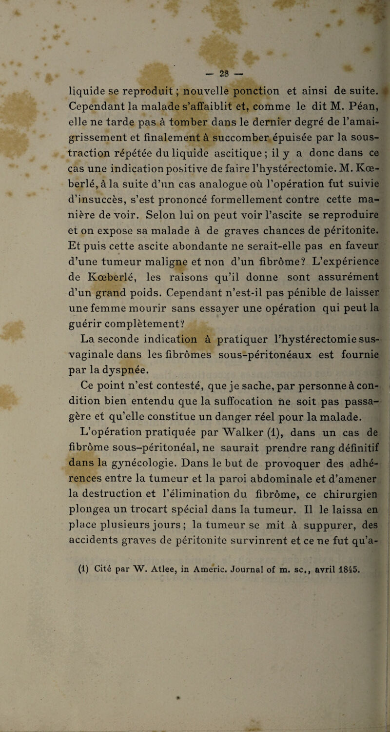 liquide se reproduit ; nouvelle ponction et ainsi de suite. Cependant la malade s’affaiblit et, comme le dit M. Péan, elle ne tarde pas à tomber dans le dernier degré de l’amai¬ grissement et finalement à succomber épuisée par la sous¬ traction répétée du liquide ascitique ; il y a donc dans ce cas une indication positive de faire l’hystérectomie. M. Kœ- berlé,àla suite d’un cas analogue où l’opération fut suivie d’insuccès, s’est prononcé formellement contre cette ma¬ nière de voir. Selon lui on peut voir l’ascite se reproduire et on expose sa malade à de graves chances de péritonite. Et puis cette ascite abondante ne serait-elle pas en faveur ♦ d’une tumeur maligne et non d’un fibrome? L’expérience de Kœberlé, les raisons qu’il donne sont assurément d’un grand poids. Cependant n’est-il pas pénible de laisser une femme mourir sans essayer une opération qui peut la guérir complètement? La seconde indication à pratiquer l’hystérectomie sus- vaginale dans les fibromes sous-péritonéaux est fournie par la dyspnée. Ce point n’est contesté, que je sache, par personne à con¬ dition bien entendu que la suffocation ne soit pas passa¬ gère et qu’elle constitue un danger réel pour la malade. L’opération pratiquée par Walker (1), dans un cas de fibrome sous-péritonéal, ne saurait prendre rang définitif dans la gynécologie. Dans le but de provoquer des adhé¬ rences entre la tumeur et la paroi abdominale et d’amener la destruction et l’élimination du fibrome, ce chirurgien plongea un trocart spécial dans la tumeur. Il le laissa en place plusieurs jours ; la tumeur se mit à suppurer, des accidents graves de péritonite survinrent et ce ne fut qu’a- j (1) Cité par W. Atlee, in Americ. Journal of m. sc., avril 1845. - - a »