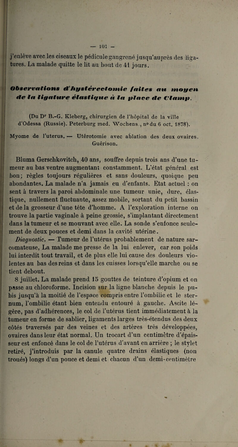j’enlève avec les ciseaux le pédicule gangrené jusqu’auprès des liga¬ tures. La malade quitte le lit au bout de 41 jours. Ohsewntions & Hystérectomie fuites me moyen fie in tigninre éinstigue n in pince lie Vlnmp. (Du Dr B.-G. Kleberg, chirurgien de l’hôpital de la ville d’Odessa (Russie). Peterburg med. Wochens., n»du 6 oct. 1878). Myome de l’uterus. — Utérotomie avec ablation des deux ovaires. Guérison. Bluma Gerschkovitch, 40 ans, souffre depuis trois ans d’une tu¬ meur au bas ventre augmentant constamment. L’état général est bon; règles toujours régulières et sans douleurs, quoique peu abondantes. La malade n’a jamais eu d’enfants. Etat actuel : on sent à travers la paroi abdominale une tumeur unie, dure, élas¬ tique, nullement fluctuante, assez mobile, sortant du petit bassin et de la grosseur d’une tète d’homme. A l’exploration interne on trouve la partie vaginale à peine grossie, s’implantant directement dans la tumeur et se mouvant avec elle. La sonde s’enfonce seule¬ ment de deux pouces et demi dans la cavité utérine. Diagnostic. — Tumeur de l’utérus probablement de nature sar¬ comateuse, La malade me presse de la lui enlever, car son poids lui interdit tout travail, et de plus elle lui cause des douleurs vio¬ lentes au bas des reins et dans les cuisses lorsqu’elle marche ou se tient debout. 8 juillet. La malade prend 15 gouttes de teinture d’opium et on passe au chloroforme. Incision sur la ligne blanche depuis le pu¬ bis jusqu’à la moitié de l’espace compris entre l’ombilic et le ster¬ num, l’ombilic étant bien entendu entouré à gauche. Ascite lé¬ gère, pas d’adhérences, le col de l’utérus tient immédiatement à la tumeur en forme de sablier, ligaments larges très-étendus des deux côtés traversés par des veines et des artères très développées, ovaires dans leur état normal. Un trocart d’un centimètre d’épais¬ seur est enfoncé dans le col de l’utérus d’avant en arrière : le stvlet J » retiré, j’introduis par la canule quatre drains élastiques (non troués) longs d’un pouce et demi et chacun d’un demi-centimètre A * 1