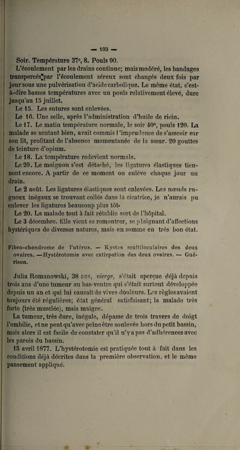 Soir. Température 37°, 8. Pouls 90. L’écoulement par les drains continue; mais modéré, les bandages transpercés'par l’écoulement séreux sont changés deux fois par jour sous une pulvérisation d’acide carbolique. Le même état, c’est- à-dire basses températures avec un pouls relativement élevé, dure jusqu’au 15 juillet. Le 15. Les sutures sont enlevées. Le 16. Une selle, après l’administration d’huile de ricin. Le 17. Le matin température normale, le soir 40°, pouls 120. La malade se sentant bien, avait commis l‘imprudence de s’asseoir sur son lit, profitant de l’absence momentanée de la sœur. 20 gouttes de teinture d’opium. Le 18. La température redevient normale. Le20. Le moignon s’est détaillé, les ligatures élastiques tien¬ nent encore. A partir de ce moment on enlève chaque jour un drain. Le 2 août. Les ligatures élastiques sont enlevées. Les nœuds ru¬ gueux inégaux se trouvant collés dans la cicatrice, je n’aurais pu enlever les ligatures beaucoup plus tôt- Le 20. La malade tout à fait rétablie sort de l’hôpital. Le 3 décembre. Elle vient se remontrer, se plaignant d’affections hystériques de diverses natures, mais en somme en très bon état. Fibro-chondrome de l’utérus. — Kystes multiloculaires des deux ovaires, —Hystérotomie avec extirpation des deux ovaires. — Gué¬ rison. Julia Romanowski, 38 ans, vierge, s’était aperçue déjà depuis trois ans d’une tumeur au bas-ventre qui s’était surtout développée depuis un an et qui lui causait de vives douleurs. Les règles avaient toujours été régulières; état général satisfaisant; la malade très forte (très musclée), mais maigre. La tumeur, très dure, inégale, dépasse de trois travers de doigt l’ombilic, et ne peut qu’avec peine être soulevée hors du petit bassin, mais alors il est facile de constater qu’il n’y a pas d’adhérences avec les parois du bassin. 15 avril 1877. L’hystérotomie est pratiquée tout à fait dans les conditions déjà décrites dans la première observation, et le même pansement appliqué.