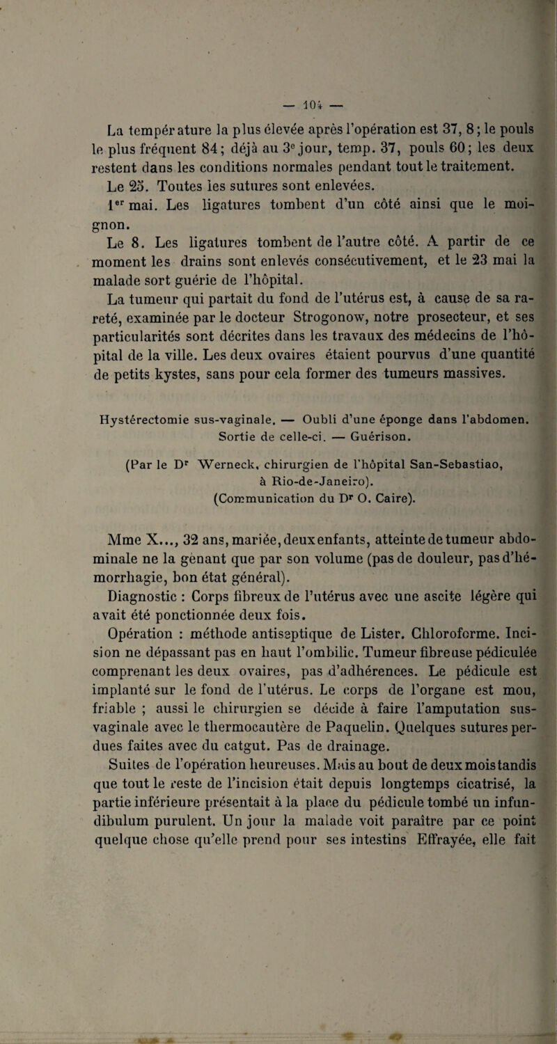 le plus fréquent 84; déjà au 3e jour, temp. 37, pouls 60; les deux restent dans les conditions normales pendant tout le traitement. Le 25. Toutes les sutures sont enlevées. 1er mai. Les ligatures tombent d’un côté ainsi que le moi¬ gnon. Le 8. Les ligatures tombent de l’autre côté. A partir de ce moment les drains sont enlevés consécutivement, et le 23 mai la malade sort guérie de l’hôpital. La tumeur qui partait du fond de l’utérus est, à cause de sa ra¬ reté, examinée par le docteur Strogonow, notre prosecteur, et ses particularités sont décrites dans les travaux des médecins de l’hô¬ pital de la ville. Les deux ovaires étaient pourvus d’une quantité de petits kystes, sans pour cela former des tumeurs massives. Hystérectomie sus-vaginale. — Oubli d’une éponge dans l’abdomen. Sortie de celle-ci. — Guérison. (Par le Dr Werneck, chirurgien de l’hôpital San-Sebastiao, à Rio-de-Janeiro). (Communication du Dr O. Caire). Mme X..., 32 ans, mariée, deux enfants, atteinte de tumeur abdo¬ minale ne la gênant que par son volume (pas de douleur, pasd’lié- morrliagie, bon état général). Diagnostic : Corps fibreux de l’utérus avec une ascite légère qui avait été ponctionnée deux fois. Opération : méthode antiseptique de Lister. Chloroforme. Inci¬ sion ne dépassant pas en haut l’ombilic. Tumeur fibreuse pédiculée comprenant les deux ovaires, pas d’adhérences. Le pédicule est implanté sur le fond de l’utérus. Le corps de l’organe est mou, friable ; aussi le chirurgien se décide à faire l’amputation sus- vaginale avec le thermocautère de Paquelin. Quelques sutures per¬ dues faites avec du catgut. Pas de drainage. Suites de l’opération heureuses. Mais au bout de deux mois tandis que tout le reste de l’incision était depuis longtemps cicatrisé, la partie inférieure présentait à la place du pédicule tombé un infun- dibulum purulent. Un jour la malade voit paraître par ce point quelque chose qu’elle prend pour ses intestins Effrayée, elle fait