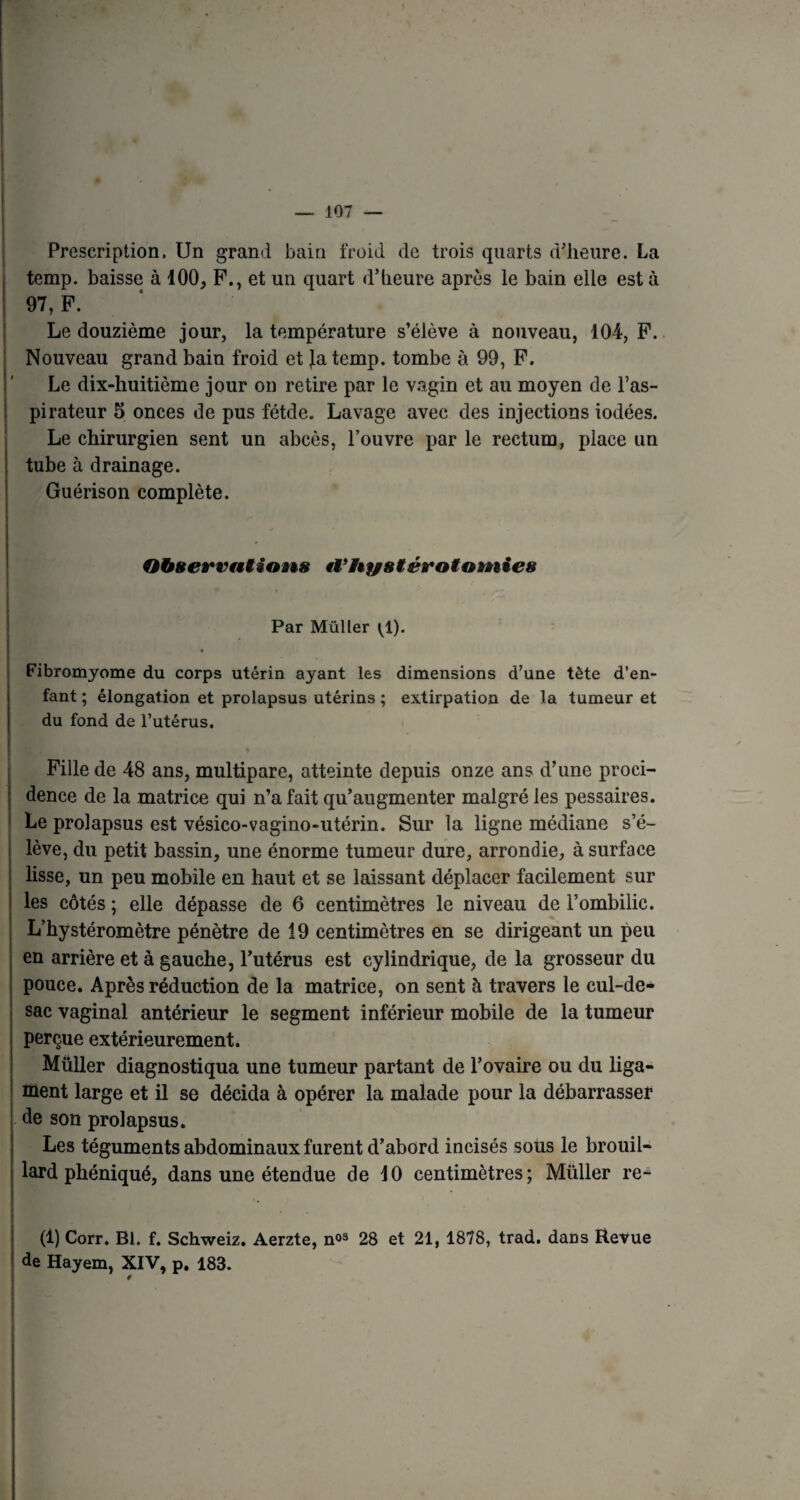 Prescription. Un grand bain froid de trois quarts d’heure. La temp. baisse à 100, F., et un quart d’heure après le bain elle est à 97, F. Le douzième jour, la température s’élève à nouveau, 104, F. Nouveau grand bain froid et Jatemp. tombe à 99, F. Le dix-huitième jour on retire par le vagin et au moyen de l’as¬ pirateur 5 onces de pus fétde. Lavage avec des injections iodées. Le chirurgien sent un abcès, l’ouvre par le rectum, place un tube à drainage. Guérison complète. Observations Hystérotomies Par Müller ^1). Fibromyome du corps utérin ayant les dimensions d’une tète d’en¬ fant ; élongation et prolapsus utérins ; extirpation de la tumeur et du fond de l’utérus. Fille de 48 ans, multipare, atteinte depuis onze ans d’une proci¬ dence de la matrice qui n’a fait qu’augmenter malgré les pessaires. Le prolapsus est vésico-vagino-utérin. Sur la ligne médiane s’é¬ lève, du petit bassin, une énorme tumeur dure, arrondie, à surface lisse, un peu mobile en haut et se laissant déplacer facilement sur les côtés ; elle dépasse de 6 centimètres le niveau de l’ombilic. L’hystéromètre pénètre de 19 centimètres en se dirigeant un peu en arrière et à gauche, l’utérus est cylindrique, de la grosseur du pouce. Après réduction de la matrice, on sent à travers le cul-de- sac vaginal antérieur le segment inférieur mobile de la tumeur perçue extérieurement. Müller diagnostiqua une tumeur partant de l’ovaire ou du liga¬ ment large et il se décida à opérer la malade pour la débarrasser de son prolapsus. Les téguments abdominaux furent d’abord incisés sous le brouil¬ lard phéniqué, dans une étendue de 10 centimètres; Müller re- (1) Corr. Bl. f. Schweiz. Aerzte, n03 28 et 21, 1878, trad. dans Revue de Hayem, XIV, p. 183. ¥