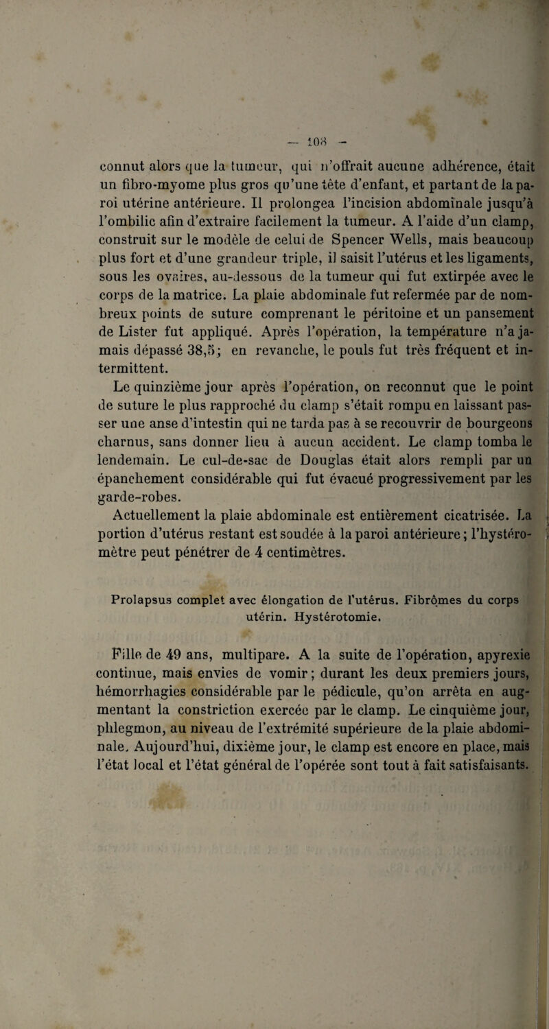 connut alors que la tumeur, qui n’offrait aucune adhérence, était un fibro-myome plus gros qu’une tête d’enfant, et partant de la pa¬ roi utérine antérieure. Il prolongea l’incision abdominale jusqu’à l’ombilic afin d’extraire facilement la tumeur. A l’aide d’un clamp, construit sur le modèle de celui de Spencer Wells, mais beaucoup plus fort et d’une grandeur triple, il saisit l’utérus et les ligaments, sous les ovaires, au-Jessous de la tumeur qui fut extirpée avec le corps de la matrice. La plaie abdominale fut refermée par de nom¬ breux points de suture comprenant le péritoine et un pansement de Lister fut appliqué. Après l’opération, la température n’a ja¬ mais dépassé 38,5; en revanche, le pouls fut très fréquent et in¬ termittent. Le quinzième jour après l’opération, on reconnut que le point de suture le plus rapproché du clamp s’était rompu en laissant pas¬ ser une anse d’intestin qui ne tarda pas à se recouvrir de bourgeons charnus, sans donner lieu à aucun accident. Le clamp tomba le lendemain. Le cul-de-sac de Douglas était alors rempli par un épanchement considérable qui fut évacué progressivement par les garde-robes. Actuellement la plaie abdominale est entièrement cicatrisée. La portion d’utérus restant est soudée à la paroi antérieure ; l’hystéro- , mètre peut pénétrer de 4 centimètres. Prolapsus complet avec élongation de l’utérus. Fibromes du corps utérin. Hystérotomie. Pille de 49 ans, multipare. A la suite de l’opération, apyrexie continue, mais envies de vomir; durant les deux premiers jours, hémorrhagies considérable par le pédicule, qu’on arrêta en aug¬ mentant la constriction exercée par le clamp. Le cinquième jour, phlegmon, au niveau de l’extrémité supérieure de la plaie abdomi¬ nale. Aujourd’hui, dixième jour, le clamp est encore en place, mais l’état local et l’état général de l’opérée sont tout à fait satisfaisants. A :