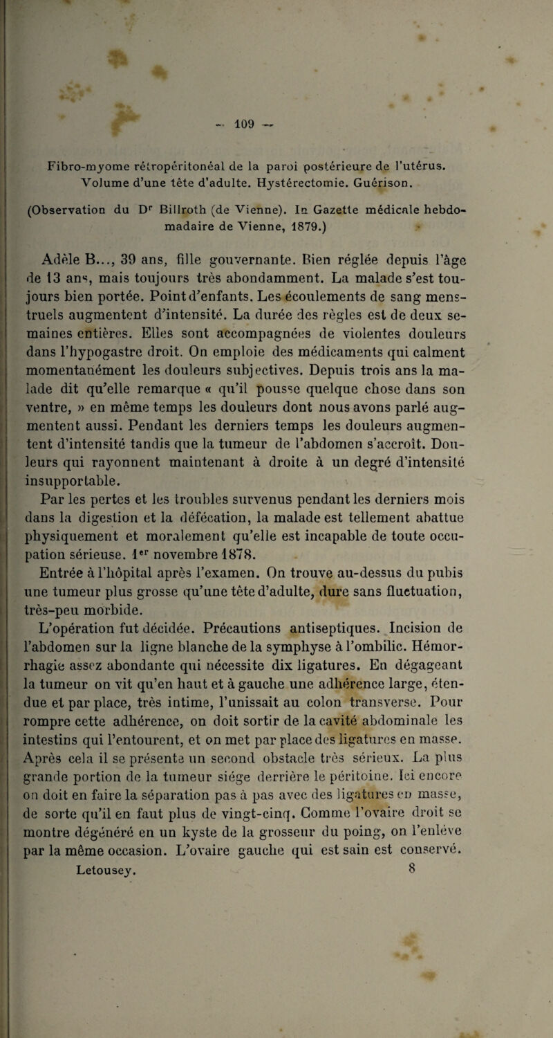 Fibro-myome rétropéritonéal de la paroi postérieure de l’utérus. Volume d’une tête d’adulte. Hystérectomie. Guérison. (Observation du Dr Biilroth (de Vienne). In Gazette médicale hebdo¬ madaire de Vienne, 1879.) Adèle B..., 39 ans, fille gouvernante. Bien réglée depuis l’âge de 13 ans, mais toujours très abondamment. La malade s'est tou¬ jours bien portée. Point d'enfants. Les écoulements de sang mens¬ truels augmentent d'intensité. La durée des règles est de deux se¬ maines entières. Elles sont accompagnées de violentes douleurs dans l’hypogastre droit. On emploie des médicaments qui calment momentanément les douleurs subjectives. Depuis trois ans la ma¬ lade dit qu'elle remarque « qu’il pousse quelque chose dans son ventre, » en même temps les douleurs dont nous avons parlé aug¬ mentent aussi. Pendant les derniers temps les douleurs augmen¬ tent d’intensité tandis que la tumeur de l’abdomen s’accroît. Dou¬ leurs qui rayonnent maintenant à droite à un degré d’intensité insupportable. Par les pertes et les troubles survenus pendant les derniers mois dans la digestion et la défécation, la malade est tellement abattue physiquement et moralement qu’elle est incapable de toute occu¬ pation sérieuse. 1er novembre 1878. Entrée à l’hôpital après l’examen. On trouve au-dessus du pubis une tumeur plus grosse qu’une tête d’adulte, dure sans fluctuation, très-peu morbide. L’opération fut décidée. Précautions antiseptiques. Incision de l’abdomen sur la ligne blanche de la symphyse à l’ombilic. Hémor¬ rhagie assez abondante qui nécessite dix ligatures. En dégageant la tumeur on vit qu’en haut et à gauche une adhérence large, éten¬ due et par place, très intime, l’unissait au colon transverse. Pour rompre cette adhérence, on doit sortir de la cavité abdominale les intestins qui l’entourent, et on met par place des ligatures en masse. Après cela il se présente un second obstacle très sérieux. La plus grande portion de la tumeur siège derrière le péritoine. Ici encore on doit en faire la séparation pas à pas avec des ligatures en masse, de sorte qu’il en faut plus de vingt-cinq. Gomme l’ovaire droit se montre dégénéré en un kyste de la grosseur du poing, on l’enlève par la même occasion. L'ovaire gauche qui est sain est conservé. Letousey. 3