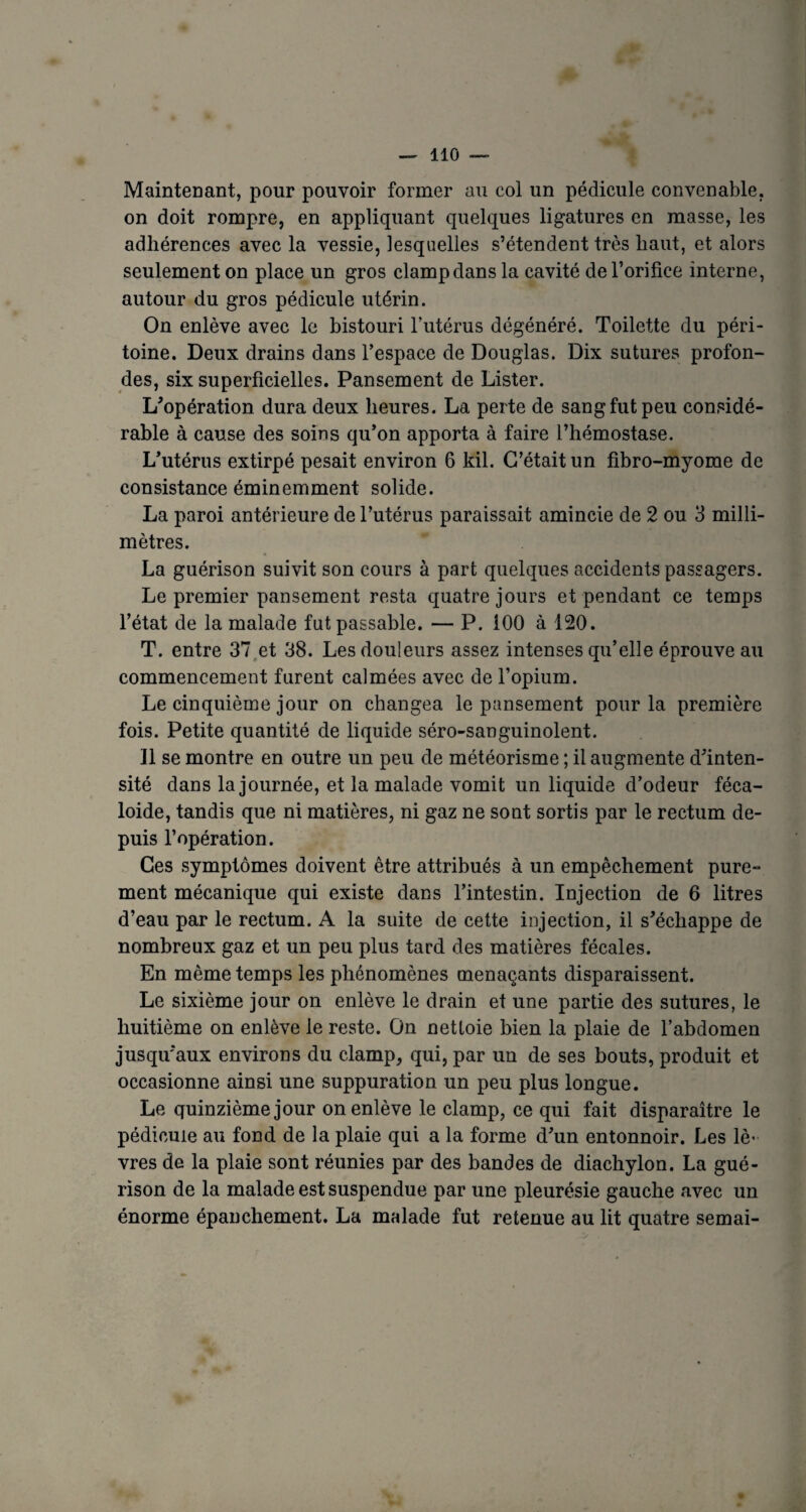 Maintenant, pour pouvoir former au col un pédicule convenable, on doit rompre, en appliquant quelques ligatures en masse, les adhérences avec la vessie, lesquelles s’étendent très haut, et alors seulement on place un gros clampdans la cavité de l’orifice interne, autour du gros pédicule utérin. On enlève avec le bistouri l’utérus dégénéré. Toilette du péri¬ toine. Deux drains dans l’espace de Douglas. Dix sutures profon¬ des, six superficielles. Pansement de Lister. L’opération dura deux heures. La perte de sang fut peu considé¬ rable à cause des soins qu’on apporta à faire l’hémostase. L’utérus extirpé pesait environ 6 kil. C’était un fibro-myorae de consistance éminemment solide. La paroi antérieure de l’utérus paraissait amincie de 2 ou 3 milli¬ mètres. La guérison suivit son cours à part quelques accidents passagers. Le premier pansement resta quatre jours et pendant ce temps l’état de la malade fat passable. — P. 100 à 120. T. entre 37 et 38. Les douleurs assez intenses qu’elle éprouve au commencement furent calmées avec de l’opium. Le cinquième jour on changea le pansement pour la première fois. Petite quantité de liquide séro-sanguinolent. Il se montre en outre un peu de météorisme ; il augmente d’inten¬ sité dans la journée, et la malade vomit un liquide d’odeur féca- loide, tandis que ni matières, ni gaz ne sont sortis par le rectum de¬ puis l’opération. Ces symptômes doivent être attribués à un empêchement pure¬ ment mécanique qui existe dans l’intestin. Injection de 6 litres d’eau par le rectum. A la suite de cette injection, il s’échappe de nombreux gaz et un peu plus tard des matières fécales. En même temps les phénomènes menaçants disparaissent. Le sixième jour on enlève le drain et une partie des sutures, le huitième on enlève le reste. On nettoie bien la plaie de l’abdomen jusqu’aux environs du clamp, qui, par un de ses bouts, produit et occasionne ainsi une suppuration un peu plus longue. Le quinzième jour on enlève le clamp, ce qui fait disparaître le pédicule au fond de la plaie qui a la forme d’un entonnoir. Les lè¬ vres de la plaie sont réunies par des bandes de diachylon. La gué¬ rison de la malade est suspendue par une pleurésie gauche avec un énorme épanchement. La malade fut retenue au lit quatre semai- *