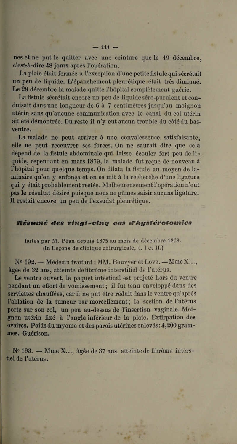 nés et ne put le quitter avec une ceinture que le 19 décembre, c’est-à-dire 48 jonrs après l’opération. La plaie était fermée à l'exception d’une petite fistule qui sécrétait un peu de liquide. L’épanchement pleurétique était très diminué. Le 28 décembre la malade quitte l’hôpital complètement guérie. La fistule sécrétait encore un peu de liquide séro-purulent et con¬ duisait dans une longueur de 6 à 7 centimètres jusqu’au moignon utérin sans qu’aucune communication avec le canal du col utérin ait été démontrée. Du reste il n’y eut aucun trouble du côté du bas- ventre. La malade ne peut arriver à une convalescence satisfaisante, elle ne peut recouvrer ses forces. On ne saurait dire que cela dépend de la fistule abdominale qui laisse écouler fort peu de li¬ quide, cependant en mars 1879, la malade fut reçue de nouveau à l’hôpital pour quelque temps. On dilata la fistule au moyen de la¬ minaire qu’on y enfonça et on se mit à la recherche d’une ligature qui y était probablement restée. Malheureusement l’opération n’eut pas le résultat désiré puisque nous ne pûmes saisir aucune ligature. Il restait encore un peu de l’exsudât pleurétique. Biésumé ties -cinq ems tâfiystérotiotnies faites par M. Péan depuis 1875 au mois de décembre 1878. (In Leçons de clinique chirurgicale, t. I et II.) N° 192.— Médecin traitant : MM. Bouvyer et Love.—MmeX..., âgée de 32 ans, atteinte de fibrome interstitiel de l’utérus. Le ventre ouvert, le paquet intestinal est projeté hors du venlre pendant un effort de vomissement ; il fut tenu enveloppé dans des serviettes chauffées, car il ne put être réduit dans le ventre qu’après l’ablation de la tumeur par morcellement; la section de l’utérus porte sur son col, un peu au-dessus de l’insertion vaginale. Moi¬ gnon utérin fixé à l’angle inférieur de la plaie. Extirpation des ovaires. Poids du myome et des parois utérines enlevés : 4,200 gram¬ mes. Guérison. N° 193. — MmeX,.., âgée de 37 ans, atteinte de fibrome inters- tiel de l’utérus.