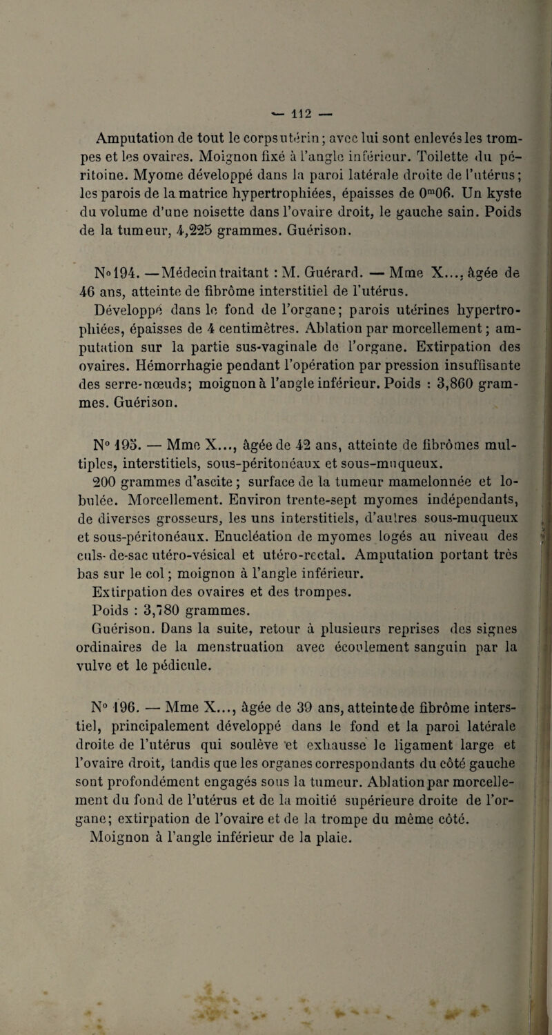 Amputation de tout le corpsutérin ; avec lui sont enlevés les trom¬ pes et les ovaires. Moignon fixé à l’angle intérieur. Toilette du pé¬ ritoine. Myome développé dans la paroi latérale droite de l’utérus; les parois de la matrice hypertrophiées, épaisses de 0m06. Un kyste du volume d’une noisette dans l’ovaire droit, le gauche sain. Poids de la tumeur, 4-,225 grammes. Guérison. N» 194. —Médecin traitant : M. Guérard. — Mme X.... âgée de 46 ans, atteinte de fibrome interstitiel de l’utérus. Développé dans le fond de l’organe; parois utérines hypertro¬ phiées, épaisses de 4 centimètres. Ablation par morcellement ; am¬ putation sur la partie sus-vaginale de l’organe. Extirpation des ovaires. Hémorrhagie pendant l’opération par pression insuffisante des serre-nœuds; moignon à l’angle inférieur. Poids : 3,860 gram¬ mes. Guérison. N° 495. — Mme X..., âgée de 42 ans, atteinte de fibromes mul¬ tiples, interstitiels, sous-péritonéaux et sous-muqueux. 200 grammes d’ascite ; surface de la tumeur mamelonnée et lo- bulée. Morcellement. Environ trente-sept myomes indépendants, de diverses grosseurs, les uns interstitiels, d’aulres sous-muqueux et sous-péritonéaux. Enucléation de myomes logés au niveau des culs-de-sac utéro-vésical et utéro-rectal. Amputation portant très bas sur le col; moignon à l’angle inférieur. Extirpation des ovaires et des trompes. Poids : 3,80 grammes. Guérison. Dans la suite, retour à plusieurs reprises des signes ordinaires de la menstruation avec écoulement sanguin par la vulve et le pédicule. N° 196. — Mme X..., âgée de 39 ans, atteinte de fibrome inters- tiel, principalement développé dans le fond et la paroi latérale droite de l’utérus qui soulève et exhausse le ligament large et l’ovaire droit, tandis que les organes correspondants du côté gauche sont profondément engagés sous la tumeur. Ablation par morcelle¬ ment du fond de l’utérus et de la moitié supérieure droite de l’or¬ gane; extirpation de l’ovaire et de la trompe du même côté. Moignon à l’angle inférieur de la plaie.