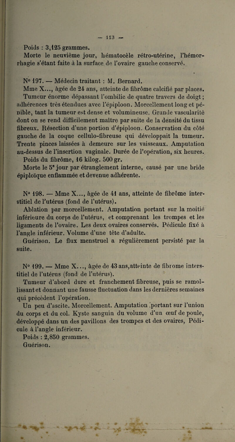 Poids : 3,125 grammes. Morte le neuvième jour, liématocèle rétro-utérine, l’hémor¬ rhagie s’étant faite à la surface de l’ovaire gauche conservé. N° 197. — Médecin traitant : M. Bernard. Mme X..., âgée de 24 ans, atteinte de fibrome calcifié par places. Tumeur énorme dépassant l’ombilic de quatre travers de doigt ; adhérences très étendues avec l’épiploon. Morcellement long et pé¬ nible, tant la tumeur est dense et volumineuse. Grande vascularité dont on se rend difficilement maître par suite de la densité du tissu fibreux. Résection d’une portion d’épiploon. Conservation du côté gauche de la coque cellulo-fibreuse qui développait la tumeur. Trente pinces laissées à demeure sur les vaisseaux. Amputation au-dessus de l’insertion vaginale. Durée de l’opération, six heures. Poids du fibrome, 16 kilog. 500 gr. Morte le 5e jour par étranglement interne, causé par une bride épiploïque enflammée et devenue adhérente. N° 198. — Mme X..., âgée de 41 ans, atteinte de fibrome inter¬ stitiel de l’utérus (fond de l’utérus). Ablation par morcellement. Amputation portant sur la moitié inférieure du corps de l’utérus, et comprenant les trompes et les ligaments de l’ovaire. Les deux ovaires conservés. Pédicule fixé à l’angle inférieur. Volume d’une tète d’adulte. Guérison. Le flux menstruel a régulièrement persisté par la suite. N° 199. — Mme X..., âgée de 43ans,atteinte de fibrome inters¬ titiel de l’utérus (fond de l’utérus). Tumeur d’abord dure et franchement fibreuse, puis se ramol¬ lissant et donnant une fausse fluctuation dans les dernières semaines qui précèdent l’opération. Un peu d’ascite. Morcellement. Amputation [portant sur l’union du corps et du col. Kyste sanguin du volume d’un œuf de poule, développé dans un des pavillons des trompes et des ovaires, Pédi¬ cule à l’angle inférieur. Poids : 2,850 grammes. Guérison.