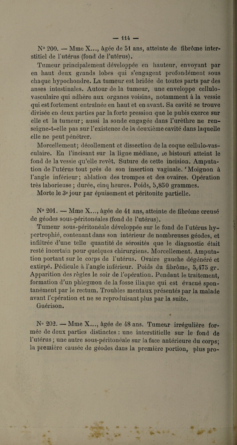 N° 200. — Mme X..., âgée de 51 ans, atteinte de fibrome inter¬ stitiel de l'utérus (fond de rutérus). Tumeur principalement développée en hauteur, envoyant par en haut deux grands lobes qui s’engagent profondément sous chaque liypocliondre. La tumeur est bridée de toutes parts par des anses intestinales. Autour de la tumeur, une enveloppe cellulo- vasculaire qui adhère aux organes voisins, notamment à la vessie qui est fortement entraînée en haut et en avant. Sa cavité se trouve divisée en deux parties par la forte pression que le pubis exerce sur elle et la tumeur; aussi la sonde engagée dans l’urèthre ne ren¬ seigne-t-elle pas sur l’existence de la deuxième cavité dans laquelle elle ne peut pénétrer. Morcellement; décollement et dissection delà coque cellulo-vas- culaire. En l’incisant sur la ligne médiane, ie bistouri atteint le fond de la vessie qu’elle revêt. Suture de cette incision. Amputa¬ tion de Futérus tout près de son insertion vaginale. r Moignon à l’angle inférieur ; ablation des trompes et des ovaires. Opération très laborieuse ; durée, cinq heures. Poids, 5,850 grammes. Morte le 3e jour par épuisement et péritonite partielle. N° 201. —■ Mme X..., âgée de 41 ans, atteinte de fibrome creusé de géodes sous-péritonéales (fond de Futérus). Tumeur sous-péritonéale développée sur le fond de Futérus hy¬ pertrophié, contenant dans son intérieur de nombreuses géodes, et infiltrée d’une telle quantité de sérosités que le diagnostic était resté incertain pour quelques chirurgiens. Morcellement. Amputa¬ tion portant sur le corps de Futérus. Ovaire gauche dégénéré et extirpé. Pédicule à l’angle inférieur. Poids du fibrome, 5,475 gr. Apparition des règles le soir de l’opération. Pendant le traitement, formation d’un phlegmon de la fosse iliaque qui est évacué spon¬ tanément par le rectum. Troubles mentaux présentés par la malade avant l’cpération et ne se reproduisant plus par la suite. Guérison. 4 N° 202. — Mme X..., âgée de 48 ans. Tumeur irrégulière for¬ mée de deux parties distinctes : une interstitielle sur le fond de Futérus ; une autre sous-péritonéale sur la face antérieure du corps; la première causée de géodes dans la première portion, plus pro- àf 4