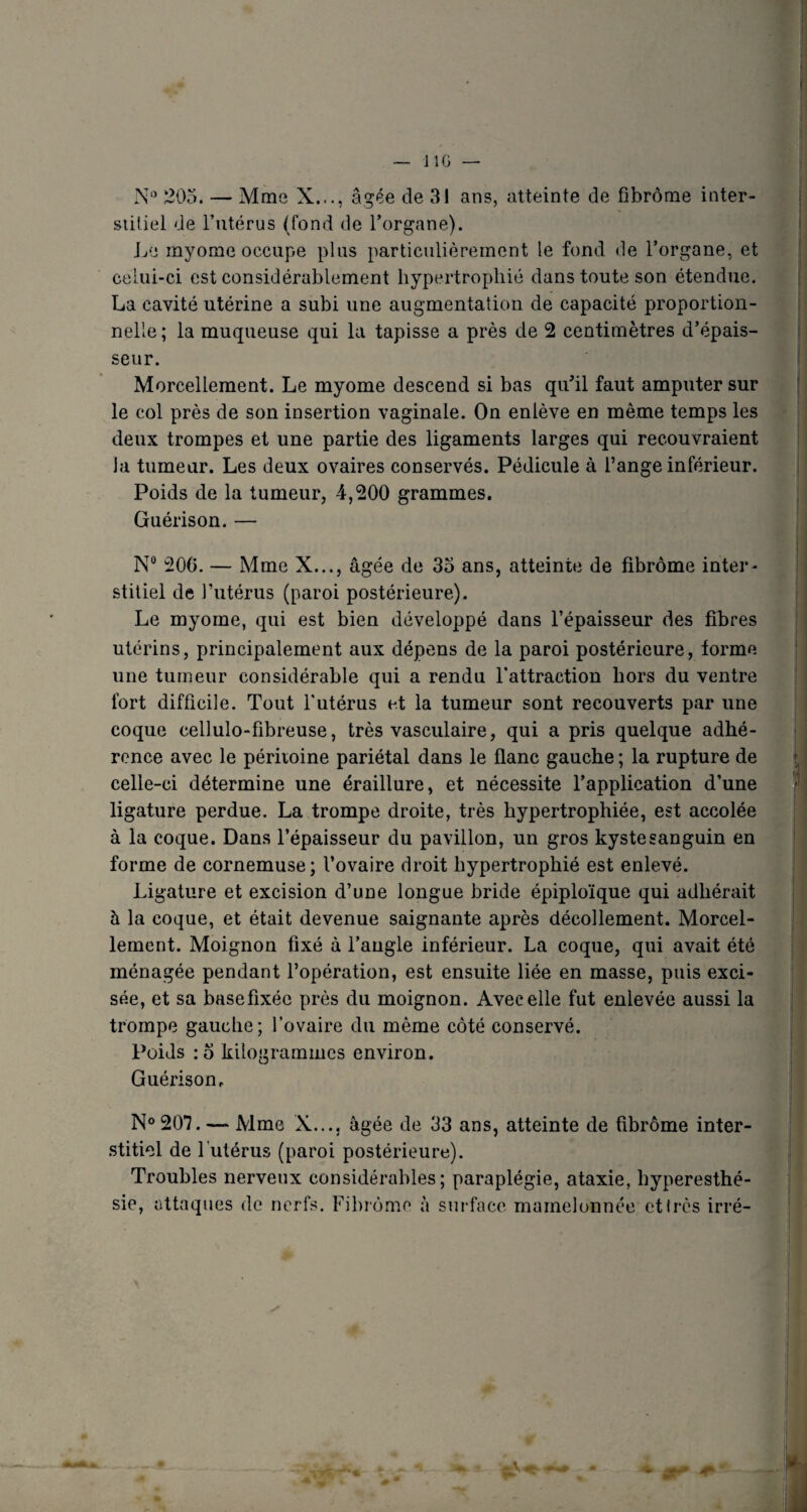 J IG N° 205. — Mme X..., âgée de 31 ans, atteinte de fibrome inter¬ stitiel de l’utérus (fond de l’organe). Le myome occupe pins particulièrement le fond de l’organe, et celui-ci est considérablement hypertrophié dans toute son étendue. La cavité utérine a subi une augmentation de capacité proportion¬ nelle ; la muqueuse qui la tapisse a près de 2 centimètres d’épais¬ seur. Morcellement. Le myome descend si bas qu’il faut amputer sur le col près de son insertion vaginale. On enlève en même temps les deux trompes et une partie des ligaments larges qui recouvraient la tumeur. Les deux ovaires conservés. Pédicule à l’ange inférieur. Poids de la tumeur, 4,200 grammes. Guérison. — N° 206. — Mme X..., âgée de 35 ans, atteinte de fibrome inter¬ stitiel de l’utérus (paroi postérieure). Le myome, qui est bien développé dans l’épaisseur des fibres utérins, principalement aux dépens de la paroi postérieure, forme une tumeur considérable qui a rendu l'attraction hors du ventre fort difficile. Tout l'utérus et la tumeur sont recouverts par une coque cellulo-fibreuse, très vasculaire, qui a pris quelque adhé¬ rence avec le péritoine pariétal dans le flanc gauche ; la rupture de celle-ci détermine une éraillure, et nécessite l’application d’une ligature perdue. La trompe droite, très hypertrophiée, est accolée à la coque. Dans l’épaisseur du pavillon, un gros kyste sanguin en forme de cornemuse; l’ovaire droit hypertrophié est enlevé. Ligature et excision d’une longue bride épiploïque qui adhérait à la coque, et était devenue saignante après décollement. Morcel¬ lement. Moignon fixé à l’angle inférieur. La coque, qui avait été ménagée pendant l’opération, est ensuite liée en masse, puis exci¬ sée, et sa basefixéc près du moignon. Avec elle fut enlevée aussi la trompe gauche; l’ovaire du même côté conservé. Poids :o kilogrammes environ. Guérison. N° 207. — Mme X..., âgée de 33 ans, atteinte de fibrome inter¬ stitiel de l utérus (paroi postérieure). Troubles nerveux considérables; paraplégie, ataxie, hyperesthé-