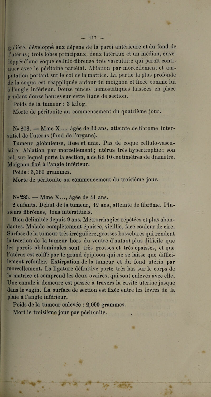 gulière, développé aux dépens de la paroi antérieure et du fond de l’utérus; trois lobes principaux, deux latéraux et un médian, enve¬ loppés d’une coque cellulo-fibreuse très vasculaire qui paraît conti¬ nuer avec le péritoine pariétal. Ablation par morcellement et am¬ putation portant sur le col de la matrice. La partie lapins profonde de la coque est réappliquée autour du moignon et fixée comme lui à l’angle inférieur. Douze pinces hémostatiques laissées en place pendant douze heures sur cette ligne de section. Poids de la tumeur : 3 kilog. Morte de péritonite au commencement du quatrième jour. No 208. — Mme X..., âgée de 33 ans, atteinte de fibrome inter¬ stitiel de l’utérus (fond de l’organe). Tumeur globuleuse, lisse et unie. Pas de coque cellulo-vascu- iaire. Ablation par morcellement ; utérus très hypertrophié ; son col, sur lequel porte la section, a de 8 à 10 centimètres de diamètre. Moignon fixé à l’angle inférieur. Poids : 3,360 grammes. Morte de péritonite au commencement du troisième jour. N°285. — Mme X..., âgée de 41 ans. 2 enfants. Début de la tumeur, 12 ans, atteinte de fibrome. Plu¬ sieurs fibromes, tous interstitiels. Bien délimitée depuis 9 ans. Métrorrhagies répétées et plus abon¬ dantes. Malade complètement épuisée, vieillie, face couleur de cire. Surface de la tumeur très irrégulière, grosses bosselures qui rendent la traction de la tumeur hors du ventre d’autant plus difficile que les parois abdominales sont très grosses et très épaisses, et que l’utérus est coiffé par le grand épiploon qui ne se laisse que diffici¬ lement refouler. Extirpation de la tumeur et du fond utérin par morcellement. La ligature définitive porte très bas sur le corps de la matrice et comprend les deux ovaires, qui sont enlevés avec elle. Une canule à demeure est passée à travers la cavité utérine jusque dans le vagin. La surface de section est fixée entre les lèvres de la plaie à l’angle inférieur. Poids delà tumeur enlevée : 2,000 grammes. Mort le troisième jour par péritonite.