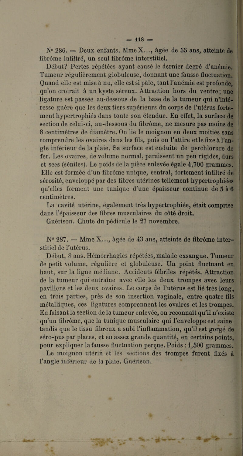 N° 286. — Deux enfants. MmeX..., âgée de 55 ans, atteinte de fibrome infiltré, lin seul fibrome interstitiel. Début? Pertes répétées ayant causé le dernier degré d’anémie. Tumeur régulièrement globuleuse, donnant une fausse fluctuation. Quand elle est mise à nu, elle est si pâle, tant l’anémie est profonde, qu’on croirait à un kyste séreux. Attraction hors du ventre ; une ligature est passée au-dessous de la base de la tumeur qui n’inté¬ resse guère que les deux tiers supérieurs du corps de l’utérus forte¬ ment hypertrophiés dans toute son étendue. En effet, la surface de section de celui-ci, au-dessous du fibrome, ne mesure pas moins de 8 centimètres de diamètre. On lie le moignon en deux moitiés sans comprendre les ovaires dans les fils, puis on l’attire et le fixe à l’an¬ gle inférieur de la plaie. Sa surface est enduite de perchlorure de fer. Les ovaires, de volume normal, paraissent un peu rigides, durs et secs (séniles). Le poids de la pièce enlevée égale 4,700 grammes. Elle est formée d’un fibrome unique, central, fortement infiltré de sérosité, enveloppé par des fibres utérines tellement hypertrophiées qu’elles forment une tunique d’une épaisseur continue de 5 à 6 centimètres. La cavité utérine, également très hypertrophiée, était comprise dans l’épaisseur des fibres musculaires du côté droit. Guérison. Chute du pédicule le 27 novembre. N° 287. — Mme X..., âgée de 43 ans, atteinte de fibrome inter¬ stitiel de l’utérus. Début, 8 ans. Hémorrhagies répétées, malade exsangue. Tumeur de petit volume, régulière et globuleuse. Un point fluctuant en haut, sur la ligne médiane. Accidents fébriles répétés. Attraction de la tumeur qui entraîne avec elle les deux trompes avec leurs pavillons et les deux ovaires. Le corps de l’utérus est lié très long, en trois parties, près de son insertion vaginale, entre quatre fils métalliques, ces ligatures comprennent les ovaires et les trompes. En faisant la section de la tumeur enlevée, on reconnaît qu’il n’existe qu’un fibrome, que la tunique musculaire qui l’enveloppe est saine tandis que le tissu fibreux a subi l’inflammation, qu’il est gorgé de séro-puspar places, et en assez grande quantité, en certains points, pour expliquer la fausse fluctuation perçue. Poids : 1,500 grammes. Le moignon utérin et les sections des trompes furent fixés à l’angle inférieur de la plaie. Guérison. 4 * St