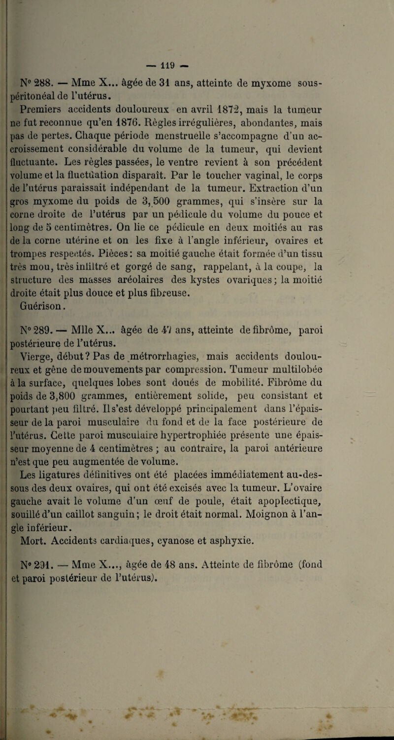 N° 288. — Mme X... âgée de 31 ans, atteinte de myxome sous- péritonéal de l’utérus. Premiers accidents douloureux en avril 1872, mais la tumeur ne fut reconnue qu’en 1876. Règles irrégulières, abondantes, mais pas de pertes. Chaque période menstruelle s’accompagne d’un ac- | croissement considérable du volume de la tumeur, qui devient fluctuante. Les règles passées, le ventre revient à son précédent volume et la fluctuation disparait. Par le toucher vaginal, le corps de fl utérus paraissait indépendant de la tumeur. Extraction d’un gros myxome du poids de 3,500 grammes, qui s’insère sur la corne droite de l’utérus par un pédicule du volume du pouce et long de 5 centimètres. On lie ce pédicule en deux moitiés au ras de la corne utérine et on les fixe à l’angle inférieur, ovaires et trompes respectés. Pièces: sa moitié gauche était formée d’un tissu très mou, trèsinliltré et gorgé de sang, rappelant, à la coupe, la structure des masses aréolaires des kystes ovariques ; la moitié droite était plus douce et plus fibreuse. Guérison. N°289.— Mlle X... âgée de 47 ans, atteinte de fibrome, paroi postérieure de l’utérus. Vierge, début ? Pas de métrorrliagies, mais accidents doulou¬ reux et gêne de mouvements par compression. Tumeur multilobée à la surface, quelques lobes sont doués de mobilité. Fibrome du poids de 3,800 grammes, entièrement solide, peu consistant et pourtant peu filtré. Il s’est développé principalement dans l’épais¬ seur de la paroi musculaire du fond et de la face postérieure de l’utérus. Cette paroi musculaire hypertrophiée présente une épais¬ seur moyenne de 4 centimètres ; au contraire, la paroi antérieure n’est que peu augmentée de volume. Les ligatures définitives ont été placées immédiatement au-des¬ sous des deux ovaires, qui ont été excisés avec la tumeur. L’ovaire gauche avait le volume d’un œuf de poule, était apoplectique, souillé d’un caillot sanguin; le droit était normal. Moignon à l’an¬ gle inférieur. Mort. Accidents cardiaques, cyanose et asphyxie. N°291. — Mme X..., âgée de 48 ans. Atteinte de fibrome (fond et paroi postérieur de l’utérus). t • F*