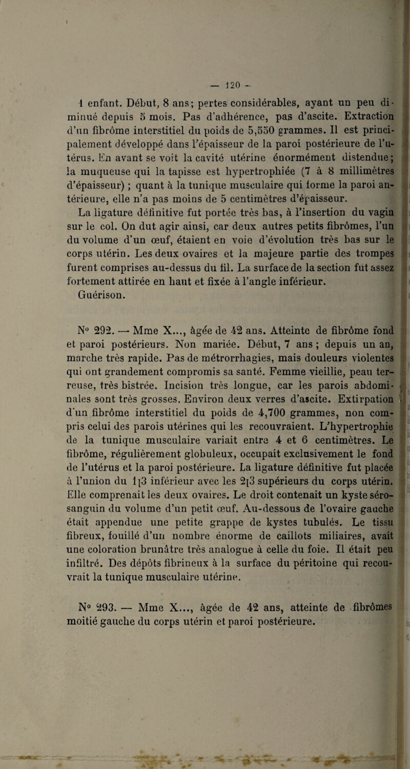 1 enfant. Début, 8 ans; pertes considérables, ayant un peu di¬ minué depuis 5 mois. Pas d’adhérence, pas d’ascite. Extraction d’un fibrome interstitiel du poids de 5,530 grammes. Il est princi¬ palement développé dans l'épaisseur de la paroi postérieure de l’u¬ térus. En avant se voit la cavité utérine énormément distendue; la muqueuse qui la tapisse est hypertrophiée (7 à 8 millimètres d’épaisseur) ; quant à la tunique musculaire qui tonne la paroi an¬ térieure. elle n’a pas moins de 5 centimètres d’épaisseur. La ligature définitive fut portée très bas, à l’insertion du vagin sur le col. On dut agir ainsi, car deux autres petits fibromes, l’un du volume d’un œuf, étaient en voie d’évolution très bas sur le corps utérin. Les deux ovaires et la majeure partie des trompes furent comprises au-dessus du fil. La surface de la section fut assez fortement attirée en haut et fixée à l’angle inférieur. Guérison. N° 292. —• Mme X..., âgée de 42 ans. Atteinte de fibrome fond et paroi postérieurs. Non mariée. Début, 7 ans ; depuis un an, marche très rapide. Pas de métrorrhagies, mais douleurs violentes qui ont grandement compromis sa santé. Femme vieillie, peau ter¬ reuse, très bistrée. Incision très longue, car les parois abdomi¬ nales sont très grosses. Environ deux verres d’ascite. Extirpation d'un fibrôme interstitiel du poids de 4,700 grammes, non com- pris celui des parois utérines qui les recouvraient. L’hypertrophie de la tunique musculaire variait entre 4 et 6 centimètres. Le fibrôme, régulièrement globuleux, occupait exclusivement le fond de l’utérus et la paroi postérieure. La ligature définitive fut placée à l’union du lj3 inférieur avec les 2{3 supérieurs du corps utérin. Elle comprenait les deux ovaires. Le droit contenait un kyste séro- sanguin du volume d’un petit œuf. Au-dessous de l’ovaire gauche était appendue une petite grappe de kystes tubulés. Le tissu fibreux, fouillé d’un nombre énorme de caillots miliaires, avait une coloration brunâtre très analogue à celle du foie. Il était peu infiltré. Des dépôts fibrineux à la surface du péritoine qui recou¬ vrait la tunique musculaire utérine. N° 293. — Mme X..., âgée de 42 ans, atteinte de fibromes moitié gauche du corps utérin et paroi postérieure. Si)