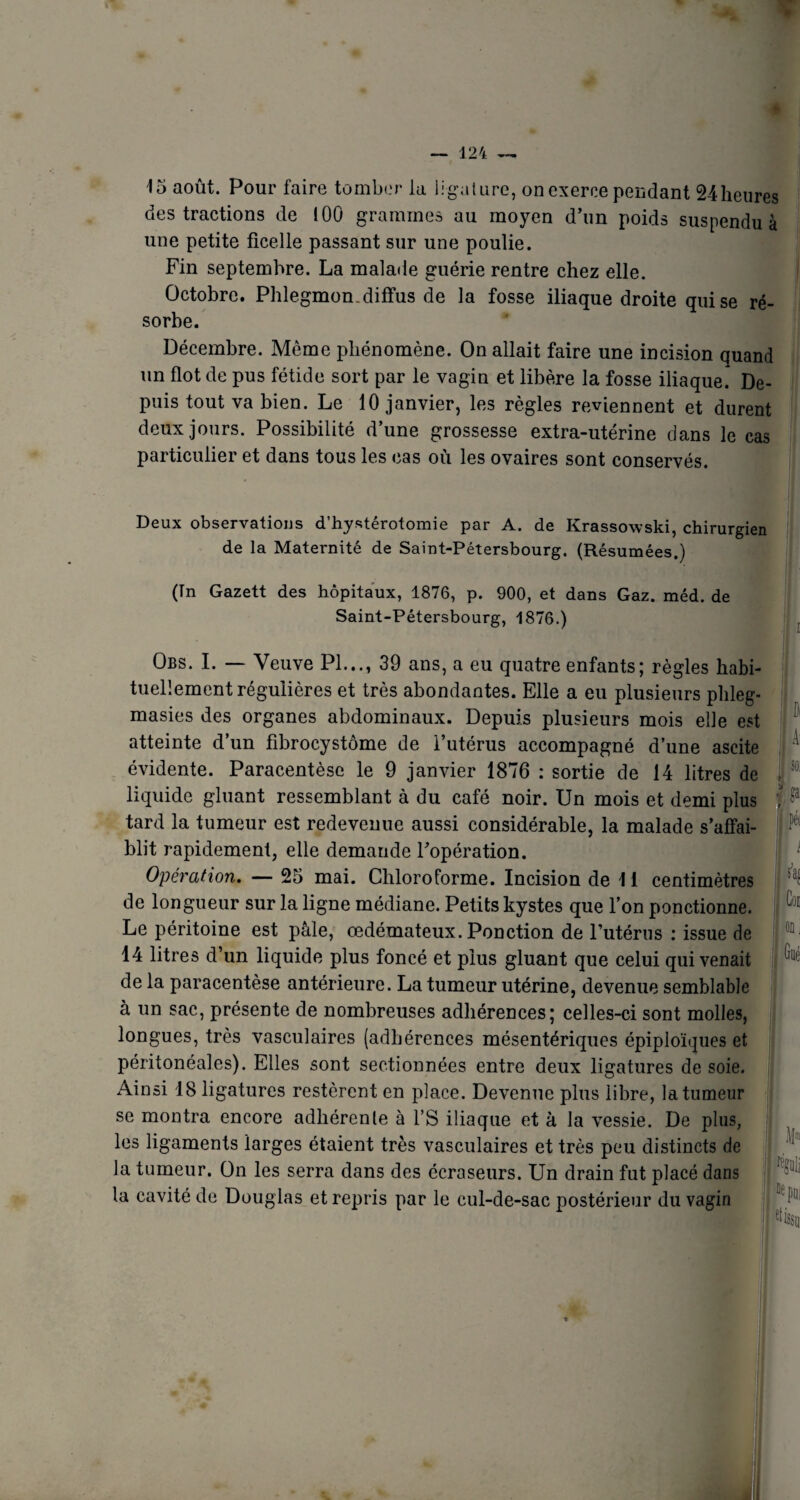 15 août. Pour faire tomber la ligature, on exerce pendant 24 heures des tractions de ! 00 grammes au moyen d’un poids suspendu à une petite ficelle passant sur une poulie. Fin septembre. La malade guérie rentre chez elle. Octobre. Phlegmon.diffus de la fosse iliaque droite qui se ré¬ sorbe. Décembre. Même phénomène. On allait faire une incision quand un flot de pus fétide sort par le vagin et libère la fosse iliaque* De¬ puis tout va bien. Le 10 janvier, les règles reviennent et durent deux jours. Possibilité d’une grossesse extra-utérine dans le cas particulier et dans tous les cas où les ovaires sont conservés. Deux observations d’hystérotomie par A. de Krassowski, chirurgien de la Maternité de Saint-Pétersbourg. (Résumées.) (In Gazett des hôpitaux, 1876, p. 900, et dans Gaz. méd. de Saint-Pétersbourg, 1876.) Obs. I. — Veuve PI..., 39 ans, a eu quatre enfants; règles habi¬ tuellement régulières et très abondantes. Elle a eu plusieurs phleg- masies des organes abdominaux. Depuis plusieurs mois elle est atteinte d’un fibrocystome de l’utérus accompagné d’une ascite évidente. Paracentèse le 9 janvier 1876 : sortie de 14 litres de liquide gluant ressemblant à du café noir. Un mois et demi plus tard la tumeur est redevenue aussi considérable, la malade s’affai¬ blit rapidement, elle demande l’opération. Opération. — 25 mai. Chloroforme. Incision de 11 centimètres de longueur sur la ligne médiane. Petits kystes que l’on ponctionne. Le péritoine est pâle, œdémateux. Ponction de Futérus : issue de 14 litres d’un liquide plus foncé et plus gluant que celui qui venait de la paracentèse antérieure. La tumeur utérine, devenue semblable à un sac, présente de nombreuses adhérences; celles-ci sont molles, longues, très vasculaires (adhérences mésentériques épiploïques et péritonéales). Elles sont sectionnées entre deux ligatures de soie. Ainsi 18 ligatures restèrent en place. Devenue plus libre, la tumeur se montra encore adhérente à l’S iliaque et à la vessie. De plus, les ligaments larges étaient très vasculaires et très peu distincts de la tumeur. On les serra dans des écraseurs. Un drain fut placé dans la cavité de Douglas et repris par le cul-de-sac postérieur du vagin A: so; g»' F 1 pé( I i j i Cou ' on, , Gué pli pui tessu