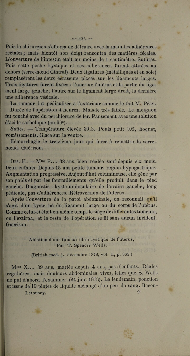 Pais le chirurgien s’efforça de détruire avec la main les adhérences rectales; mais bientôt son doigt rencontra des matières fécales. L’ouverture de l'intestin était au moins de 1 centimètre. Sutures. Puis cette poche kystique et ses adhérences furent attirées au dehors (serre-nœud Cintrât). Deux ligatures (métalliques et en soie) remplacèrent les deux écraseurs placés sur les ligaments larges. Trois ligatures furent fixées : l’une sur l’utérus et la partie du liga¬ ment large gauche, l’autre sur le ligament large droit, la dernière une adhérence vésicale. La tumeur fut pédiculisée à l’extérieur comme le fait M. Péan. Durée de l’opération 4 heures. Malade très faible. Le moignon fut touché avec du perclilorure de fer. Pansement avec une solution d’acide carbolique (au 50°). Suites. — Température élevée 39,5. Pouls petit Î02, hoquet, vomissements. Glace sur le ventre. Hémorrhagie le treizième jour qui force à remettre le serre- nœud. Guérison. Obs. IL — Mmo P..., 38 ans, bien réglée sauf depuis six mois. Deux enfants. Depuis 15 ans petite tumeur, région hypogastrique. Augmentation progressive. Aujourd’hui volumineuse, elle gêne par son poids et par les fourmillements qu’elle produit dans le pied gauche. Diagnostic : kyste uniloculaire de l’ovaire gauche, long pédicule, pas d’adhérences. Rétroversion de l’utérus. Après l’ouverture de la paroi abdominale, on reconnaît qu’il s'agit d’un kyste né du ligament large ou du corps de l’utérus. Comme celui-ci était en même temps le siège de différentes tumeurs, on l’extirpa, et le reste de l’opération se fit sans aucun incident. Guérison. Ablation d’uns tumeur fibro-cystique de l’utérus, Par T, Spencer Wells. (British med. j., décembre 1878, voi. Il, p. 865.) Mmc X..., 39 ans, mariée depuis 4 ans, pas d’enfants. Règles régulières, mais douleurs abdominales vives, telles que S. Wells ne put d’abord l’examiner (24 juin 1878). Le lendemain, ponction et issue de 19 pintes de liquide mélangé d’un peu de sang. Rccon- Letousey. 9