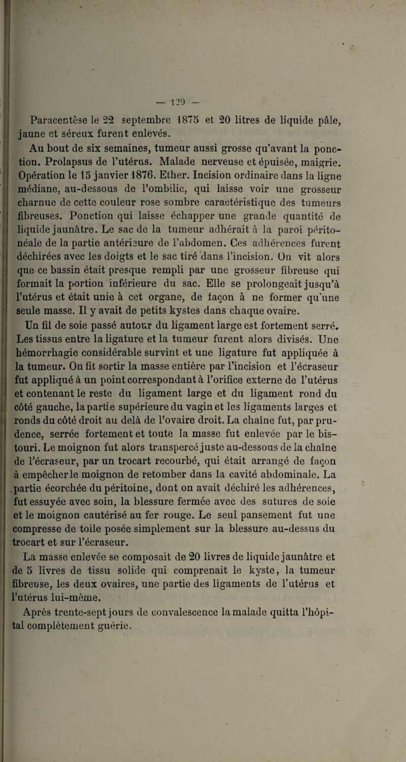 F Paracentèse le 22 septembre 1875 et 20 litres de liquide pâle, jaune et séreux furent enlevés. Au bout de six semaines, tumeur aussi grosse qu’avant la ponc¬ tion. Prolapsus de l’utérus. Malade nerveuse et épuisée, maigrie. Opération le 15 janvier 1876. Ether. Incision ordinaire dans la ligne médiane, au-dessous de l’ombilic, qui laisse voir une grosseur charnue de cette couleur rose sombre caractéristique des tumeurs fibreuses. Ponction qui laisse échapper une grande quantité de liquide jaunâtre. Le sac de la tumeur adhérait à la paroi périto¬ néale de la partie antérieure de l’abdomen. Ces adhérences furent déchirées avec les doigts et le sac tiré dans l’incision. On vit alors que ce bassin était presque rempli par une grosseur fibreuse qui formait la portion inférieure du sac. Elle se prolongeait jusqu’à l’utérus et était unie à cet organe, de laçon à ne former qu’une seule masse. Il y avait de petits kystes dans chaque ovaire. Un fil de soie passé autour du ligament large est fortement serré. Les tissus entre la ligature et la tumeur furent alors divisés. Une hémorrhagie considérable survint et une ligature fut appliquée à la tumeur. On fit sortir la masse entière par l’incision et l’écraseur fut appliqué à un point correspondant à l’orifice externe de l’utérus et contenant le reste du ligament large et du ligament rond du côté gauche, la partie supérieure du vagin et les ligaments larges et ronds du côté droit au delà de l’ovaire droit. La chaîne fut, par pru¬ dence, serrée fortement et toute la masse fut enlevée par le bis¬ touri. Le moignon fut alors transpercé juste au-dessous de la chaîne de l’écraseur, par un trocart recourbé, qui était arrangé de façon à empêcher le moignon de retomber dans la cavité abdominale. La .partie écorchée du péritoine, dont on avait déchiré les adhérences, fut essuyée avec soin, la blessure fermée avec des sutures de soie et le moignon cautérisé au fer rouge. Le seul pansement fut une compresse de toile posée simplement sur la blessure au-dessus du trocart et sur l’écraseur. La masse enlevée se composait de 20 livres de liquide jaunâtre et de 5 livres de tissu solide qui comprenait le kyste, la tumeur fibreuse, les deux ovaires, une partie des ligaments de l’utérus et l’utérus lui-même. Après trente-sept jours de convalescence la malade quitta l’hôpi¬ tal complètement guérie. IHp ■ * .