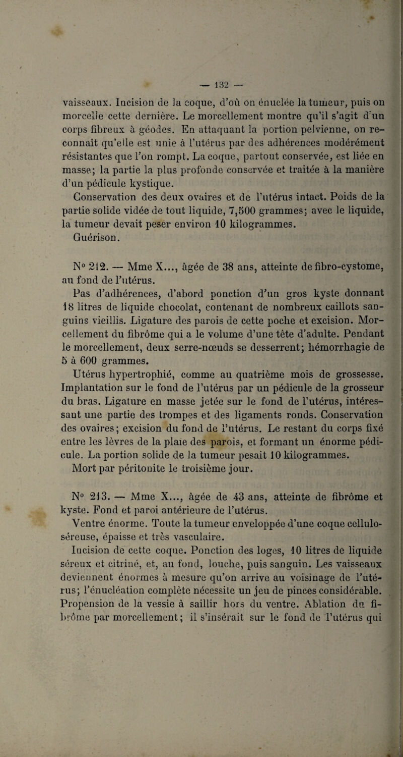 vaisseaux. Incision de ia coque, d’où on énuelée la tumeur, puis on morcelle cette dernière. Le morcellement montre qu’il s’agit d’un corps fibreux à géodes. En attaquant la portion pelvienne, on re¬ connaît qu’elle est unie à l’utérus par des adhérences modérément résistantes que l’on rompt. La coque, partout conservée, est liée en masse; la partie la plus profonde conservée et traitée à la manière d’un pédicule kystique. Conservation des deux ovaires et de l’utérus intact. Poids de la partie solide vidée de tout liquide, 7,500 grammes; avec le liquide, la tumeur devait peser environ 10 kilogrammes. Guérison. N° 212. — Mme X..., âgée de 38 ans, atteinte de fibro-cystome, au fond de l’utérus. Pas d’adhérences, d’abord ponction d’un gros kyste donnant 18 litres de liquide chocolat, contenant de nombreux caillots san¬ guins vieillis. Ligature des parois de cette poche et excision. Mor¬ cellement du fibrome qui a le volume d’une tête d’adulte. Pendant le morcellement, deux serre-nœuds se desserrent; hémorrhagie de 5 à 600 grammes. Utérus hypertrophié, comme au quatrième mois de grossesse. Implantation sur le fond de l’utérus par un pédicule de la grosseur du bras. Ligature en masse jetée sur le fond de l’utérus, intéres¬ sant une partie des trompes et des ligaments ronds. Conservation des ovaires; excision du fond de l’utérus. Le restant du corps fixé entre les lèvres de la plaie des parois, et formant un énorme pédi¬ cule. La portion solide de la tumeur pesait 10 kilogrammes. Mort par péritonite le troisième jour. N° 213. — Mme X..., âgée de 43 ans, atteinte de fibrome et kyste. Fond et paroi antérieure de l’utérus. Ventre énorme. Toute la tumeur enveloppée d’une coque cellulo- séreuse, épaisse et très vasculaire. Incision de cette coque. Ponction des loges, 10 litres de liquide séreux et citriné, et, au fond, louche, puis sanguin. Les vaisseaux deviennent énormes à mesure qu’on arrive au voisinage de l’uté¬ rus; l’énucléation complète nécessite un jeu de pinces considérable. Propension de la vessie à saillir hors du ventre. Ablation du fi¬ brome par morcellement ; il s’insérait sur le fond de l’utérus qui
