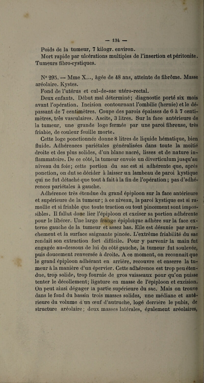 Poids de la tumeur, 7 kilogr. environ. Mort rapide par ulcérations multiples de l’insertion et péritonite. Tumeurs fibro-cystiques. N° 295. — Mme X..., âgée de 48 ans, atteinte de fibrome. Masse aréolaire. Kystes. Fond de l’utérus et cul-de-sac utéro-rectal. Deux enfants. Début mal déterminé; diagnostic porté six mois avant l’opération. Incision contournant l’ombilic (hernie) et le dé¬ passant de 7 centimètres. Coupe des parois épaisses de 6 à 7 centi¬ mètres, très vasculaires. Ascite, 3 litres. Sur la face antérieure de la tumeur, une grande loge fermée par une paroi fibreuse, très friable, de couleur feuille morte. Cette loge ponctionnée donne 8 litres de liquide hématique, bien fluide. Adhérenees pariétales généralisées dans toute la moitié droite et des plus solides, d’un blanc nacré, lisses et de nature iu- flammatoire. De ce côté, la tumeur envoie un diverticulum jusqu’au niveau du foie; cette portion du sac est si adhérente que, après ponction, on dut se décider à laisser un lambeau de paroi kystique qui ne fut détaché que tout à fait à la fin de l’opération ; pas d’adhé¬ rences pariétales à gauche. Adhérence très étendue du grand épiploon sur la face antérieure et supérieure de la tumeur ; à ce niveau, la paroi kystique est si ra¬ mollie et si friable que toute traction ou tout pincement sont impos¬ sibles . Il fallut donc lier l’épiploon et exciser sa portion adhérente pour le libérer. Une large frange épiploïque adhère sur la face ex¬ terne gauche de la tumeur et assez bas. Elle est désunie par arra¬ chement et la surface saignante pincée. L’extrême friabilité du sac rendait son extraction fort difficile. Pour y parvenir la main fut engagée au-dessous de lui du côté gauche, la tumeur fut soulevée, puis doucement renversée à droite. A ce moment, on reconnait que le grand épiploon adhérant en arrière, recouvre et enserre la tu¬ meur à la manière d’un épervier. Cette adhérence est trop peu éten¬ due, trop solide, trop fournie de gros vaisseaux pour qu’on puisse tenter le décollement; ligature en masse de l’épiploon et excision. On peut ainsi dégager La partie supérieure du sac. Mais on trouve dans le fond du bassin trois masses solides, une médiane et anté¬ rieure du volume à un œuf d’autruche, logé derrière le pubis, de structure aréolaire; deux masses latérales, également aréolaires,