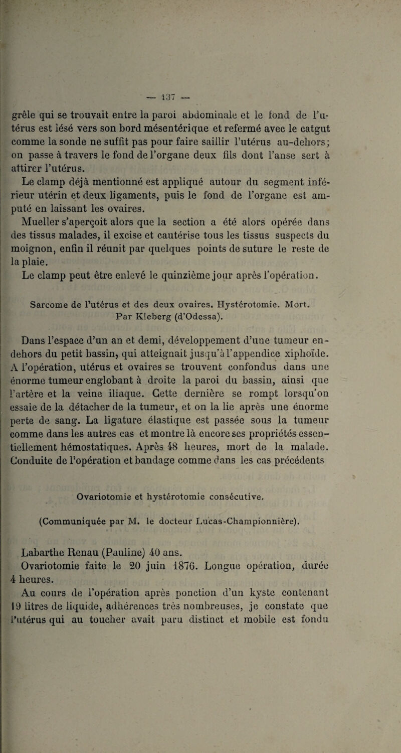 grêle qui se trouvait entre la paroi abdominale et le iond de l’u¬ térus est lésé vers son bord mésentérique et refermé avec le catgut comme la sonde ne suffit pas pour faire saillir l’utérus au-deliors; on passe à travers le fond de l’organe deux fils dont l’anse sert à attirer l’utérus. Le clamp déjà mentionné est appliqué autour du segment infé¬ rieur utérin et deux ligaments, puis le fond de l’organe est am¬ puté en laissant les ovaires. Mueller s’aperçoit alors que la section a été alors opérée dans des tissus malades, il excise et cautérise tous les tissus suspects du moignon, enfin il réunit par quelques points de suture le reste de la plaie. Le clamp peut être enlevé le quinzième jour après l’opération. Sarcome de l’utérus et des deux ovaires. Hystérotomie. Mort. Par Kîeberg (d’Odessa). Dans l’espace d’un an et demi, développement d’une tumeur en- dehors du petit bassin, qui atteignait jusqu’à l’appendice xiplioïde. A l’opération, utérus et ovaires se trouvent confondus dans une énorme tumeur englobant à droite la paroi du bassin, ainsi que l’artère et la veine iliaque. Cette dernière se rompt lorsqu’on essaie de la détacher de la tumeur, et on la lie après une énorme perte de sang. La ligature élastique est passée sous la tumeur comme dans les autres cas et montre là encore ses propriétés essen¬ tiellement hémostatiques. Après 48 heures, mort de la malade. Conduite de l’opération et bandage comme dans les cas précédents Ovariotomie et hystérotomie consécutive. (Communiquée par M. le docteur Lucas-Championnière). Labarthe Renau (Pauline) 40 ans. Ovariotomie faite le 20 juin 1876. Longue opération, durée 4 heures. Au cours de l’opération après ponction d’un kyste contenant 19 litres de liquide, adhérences très nombreuses, je constate que l’utérus qui au toucher avait paru distinct et mobile est fondu