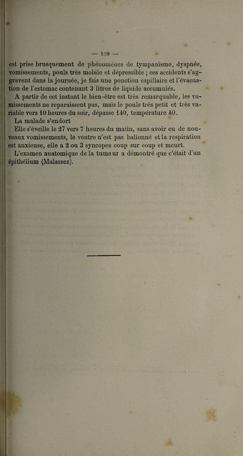 t — 139 — est prise brusquement de phénomènes de tympanisme, dyspnée, vomissements, pouls très mobile et dépressible ; ces accidents s’ag¬ gravent dans la journée, je fais une ponction capillaire et l’évacua¬ tion de l’estomac contenant 3 litres de liquide accumulés. A partir de cet instant le bien-être est très remarquable, les vo¬ missements ne reparaissent pas, mais le pouls très petit et très va¬ riable vers 10 heures du soir, dépasse 140, température 40. La malade s’endort Elle s’éveille le 27 vers 7 heures du matin, sans avoir eu de nou¬ veaux vomissements, le veutre n’est pas ballonné et la respiration est anxieuse, elle a 2 ou 3 syncopes coup sur coup et meurt. L’examen anatomique de la tumeur a démontré que c’était d’un épithélium (Malassez).