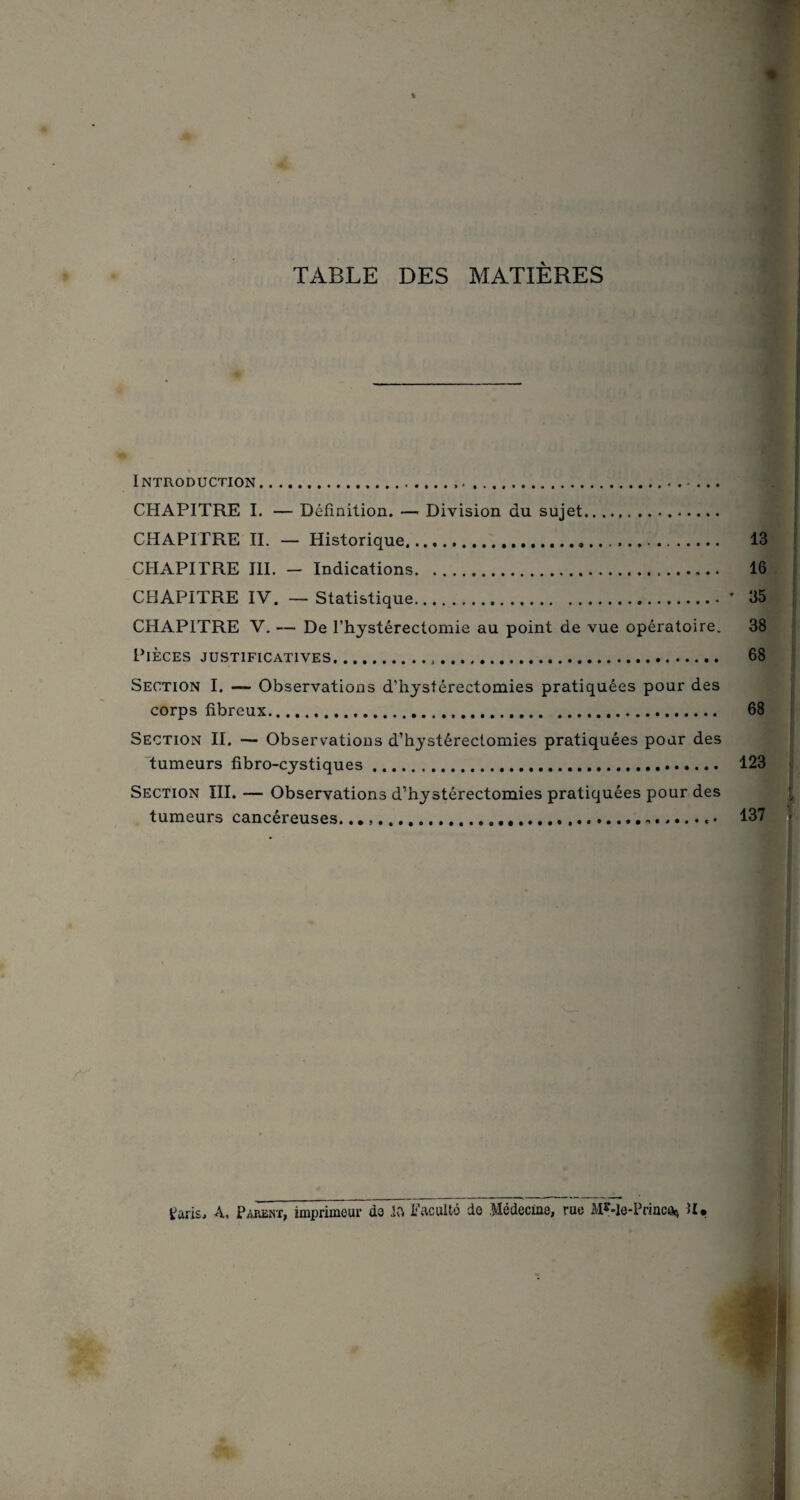 TABLE DES MATIÈRES Introduction... CHAPITRE I. — Définition. — Division du sujet. CHAPITRE II. — Historique. 13 CHAPITRE III. - Indications. 16 CHAPITRE IV. — Statistique.* 35 CHAPITRE V. — De l’hystérectomie au point de vue opératoire. 38 Pièces justificatives. 68 Section I. — Observations d’hystérectomies pratiquées pour des corps fibreux. 68 Section II. — Observations d’hystérectomies pratiquées pour des tumeurs fibro-cystiques. 123 Section III. — Observations d’hystérectomies pratiquées pour des tumeurs cancéreuses....... 137