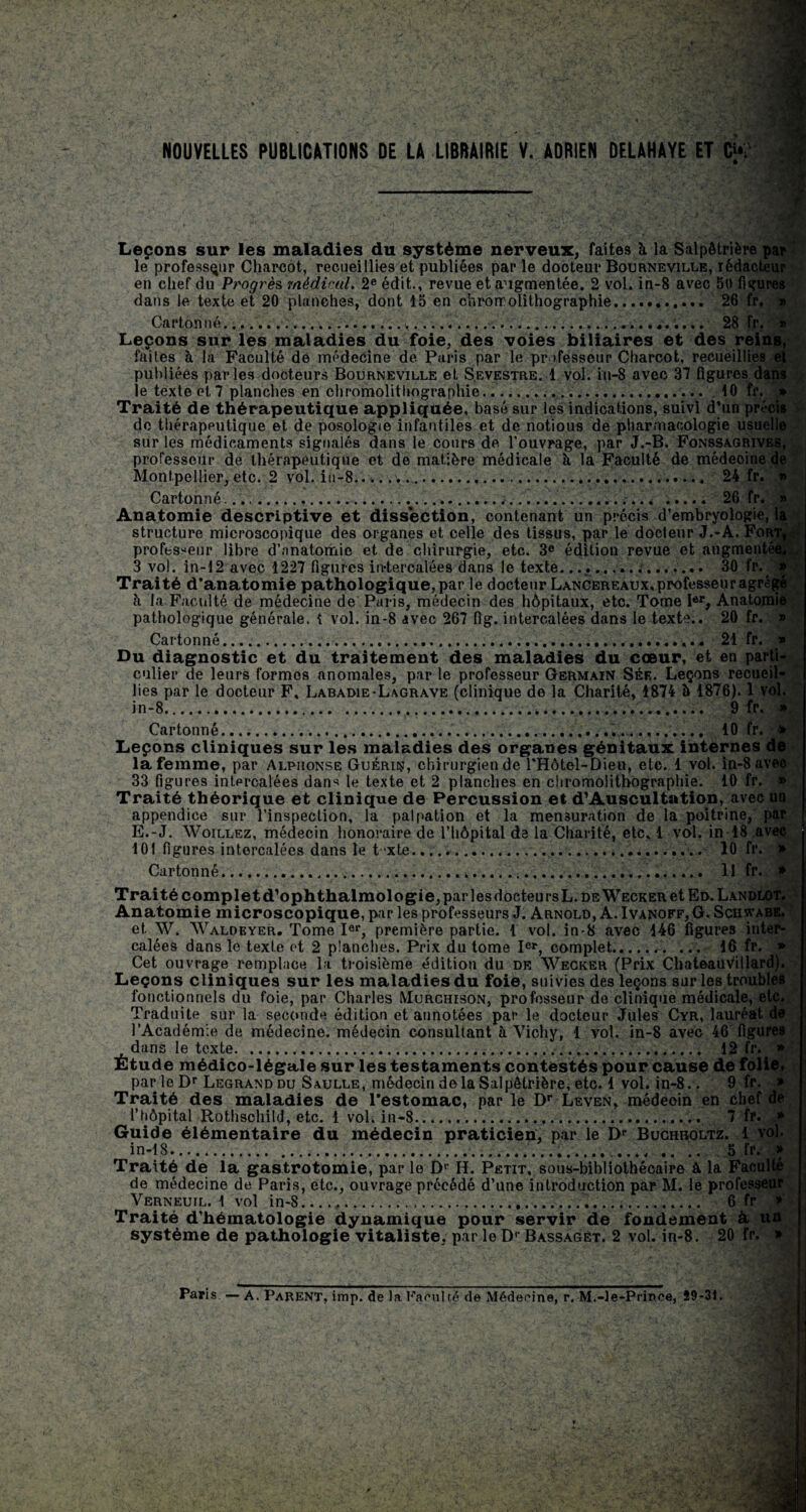 . NOUVELLES PUBLICATIONS DE LA LIBRAIRIE V. ADRIEN DELAHAYE ET O. 4 / Leçons sur les maladies du système nerveux, faites à la Salpêtrière par le professeur Charcot, recueillies et publiées par le dooteur Bourneville, rédacteur en chef du Progrès médical. 2e édit., revue et augmentée. 2 vol. in-8 avec 50 figures dans le texte et 20 planches, dont 15 en chromolithographie.... 26 fr. » Carton né..... 28 fr. » Leçons sur les maladies du foie, des voies biliaires et des reins, faites à la Faculté de médecine de Paris par le professeur Charcot, recueillies et publiées parles docteurs Bourneville et S.evestre. 1 vol. in-8 avec 37 figures dans le texte et 7 planches en chromolithographie.... 10 fr. * Traité de thérapeutique appliquée, basé sur les indications, suivi d’un précis do thérapeutique et de posologie infantiles et de notious de pharmacologie usuelle sur les médicaments signalés dans le cours de l’ouvrage, par J.-B. Fonssagrives, professeur de thérapeutique et de matière médicale à la Faculté de médeoine de Montpellier, etc. 2 vol. iti-8.. 24 fr. » Cartonné..... 26 fr. » Anatomie descriptive et dissection, contenant un précis d’embryologie, la structure microscopique des organes et celle des tissus, par le docteur J.-A. Fort, - professeur libre d’anatomie et de chirurgie, etc. 3e édition revue et augmentée..^ 3 vol. in-12 avec 1227 figures in-tercalées dans le texte...,... . 30 fr. »/' Traité d’anatomie pathologique, par le docteur Lancereaux, professeur agrégé à la Facilité de médecine de Paris, médecin des hôpitaux, etc. Tome Ier, Anatomie pathologique générale. { vol. in-8 avec 267 fig. intercalées dans le texte.. 20 fr. » Cartonné.. 21 fr. » Du diagnostic et du traitement des maladies du cœur, et en parti¬ culier de leurs formes anomales, par le professeur Germain Sée. Leçons recueil¬ lies par le docteur F, Labaoie-Lagrave (clinique de la Charité, 1874 à 1876). 1 vol. in-8...... 9 fr. » Cartonné... 10 fr. > Leçons cliniques sur les maladies des organes génitaux internes de la femme, par Alphonse Guérir, chirurgien de l’Hotel-Dieu, etc. 1 vol. in-8 avec 33 figures intercalées dan^ le texte et 2 planches en chromolithographie. 10 fr. » Traité théorique et clinique de Percussion et d’Auscultation, avec un appendice sur l’inspection, la palpation et la mensuration de la poitrine, par E.-J. Woillez, médecin honoraire de l’hôpital de la Charité, etc. 1 vol. in-18 avec 101 figures intercalées dans le t'xte..... 10 fr. » Cartonné..... Il fr. * Traité completd’ophthalmologie, par les docteursL. de Wecker et Ed.Landlot. Anatomie microscopique, par les professeurs J. Arnold, A. Ivanoff, G. Schwabe. et W. Waldeyer. Tome Ier, première partie. 1 vol. in-8 avec 146 figures inter¬ calées dans le texte et 2 planches. Prix du tome Ier, complet... ... 16 fr. » Cet ouvrage remplace la troisième édition du de Wecker (Prix Chateauvillard). Leçons cliniques sur les maladies du foie, suivies des leçons sur les troubles fonctionnels du foie, par Charles Murchison, professeur de clinique médicale, etc. Traduite sur la seconde édition et annotées par le docteur Jules Cyr, lauréat de l’Académie de médecine, médecin consultant à Vichy, 1 vol. in-8 avec 46 figures dans le texte. 12 fr. » Etude médico-légale sur les testaments contestés pour cause de folie, par le Dr Legrand du Saulle, médecin delà Salpêtrière, etc. 1 vol. in-8.. 9 fr. » Traité des maladies de l’estomac, par le Dr Leven, médeoin en chef de ftiôpital Rothschild, etc. 1 vol. in-8.. 7 fr. * Guide élémentaire du médecin praticien, par le I>r Buchholtz. 1 vol. in-18.... ...,.5 lr. » Traité de la gastrotomie, par le Dr H. Petit, sous-bibliothécaire à la Faculté de médecine de Paris, etc., ouvrage précédé d’une introduction par M. le professeur Verneuil. 1 vol in-8.,... 6 fr » Traité d’hématologie dynamique pour servir de fondement A un système de pathologie vitaliste, par le Dr Bassaget. 2 vol. in-8. 20 fr. »