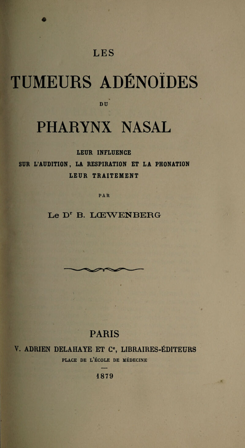 LES TUMEURS ADÉNOÏDES DU PHARYNX NASAL LEUR INFLUENCE SUR L’AUDITION, LA RESPIRATION ET LA PHONATION LEUR TRAITEMENT PAR Le Dr B. LGEWENBERG \ PARIS V. ADRIEN DELAHAYE ET C8, LIBRAIRES-ÉDITEURS place de l’école de médecine 1879