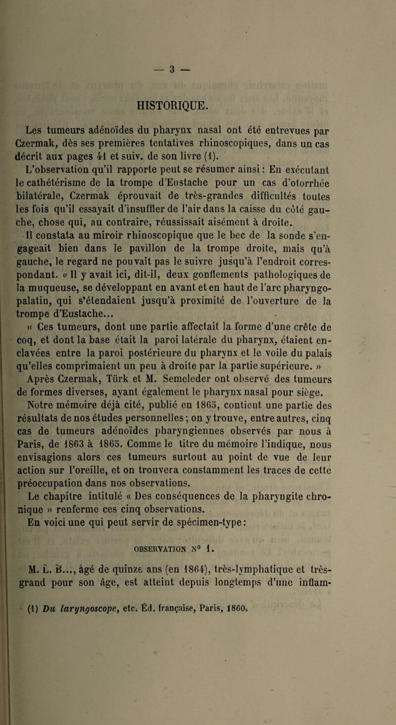 HISTORIQUE. Les tumeurs adénoïdes du pharynx nasal ont été entrevues par Czermak, dès ses premières tentatives rhinoscopiques, dans un cas décrit aux pages 41 et suiv. de son livre (1). L’observation qu’il rapporte peut se résumer ainsi : En exécutant le cathétérisme de la trompe d’Eustache pour un cas d’otorrhée bilatérale, Czermak éprouvait de très-grandes difficultés toutes les fois qu’il essayait d’insuffler de l’air dans la caisse du côté gau¬ che, chose qui, au contraire, réussissait aisément à droite. 11 constata au miroir rhinoscopique que le bec de la sonde s’en¬ gageait bien dans le pavillon de la trompe droite, mais qu’à gauche, le regard ne pouvait pas le suivre jusqu’à l’endroit corres¬ pondant. « Il y avait ici, dit-il, deux gonflements pathologiques de la muqueuse, se développant en avant et en haut de l’arc pharyngo- palatin, qui s’étendaient jusqu’à proximité de l’ouverture de la trompe d’Eustache... « Ces tumeurs, dont une partie affectait la forme d’une crête de coq, et dont la base était la paroi latérale du pharynx, étaient en¬ clavées entre la paroi postérieure du pharynx et le voile du palais qu’elles comprimaient un peu à droite par la partie supérieure. » Après Czermak, Türk et M. Semeleder ont observé des tumeurs de formes diverses, ayant également le pharynx nasal pour siège. Notre mémoire déjà cité, publié en 1865, contient une partie des résultats de nos études personnelles; on y trouve, entre autres, cinq cas de tumeurs adénoïdes pharyngiennes observés par nous à Paris, de 1863 à 1865. Comme le titre du mémoire l’indique, nous envisagions alors ces tumeurs surtout au point de vue de leur action sur l’oreille, et on trouvera constamment les traces de cette préoccupation dans nos observations. Le chapitre intitulé « Des conséquences de la pharyngite chro¬ nique )> renferme ces cinq observations. En voici une qui peut servir de spécimen-type : OBSERVATION N° 1. M. L. B..., âgé de quinze ans (en 1864), très-lymphatique et très- grand pour son âge, est atteint depuis longtemps d’une inflam- (1) Du laryngoscope, etc. Éd. française, Paris, 18G0.