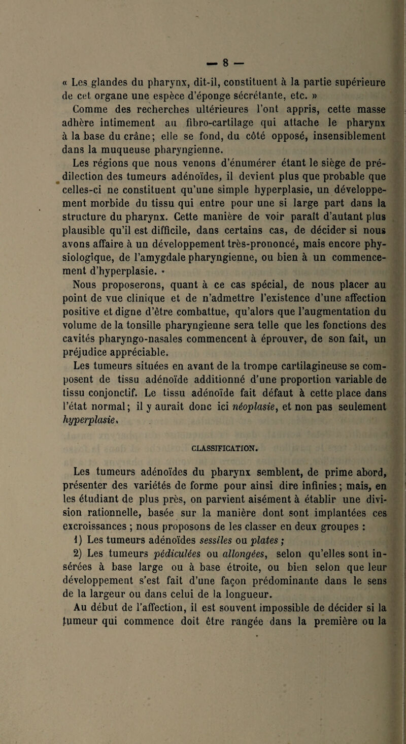 « Les glandes du pharynx, dit-il, constituent à la partie supérieure de cet organe une espèce d’éponge sécrétante, etc. » Comme des recherches ultérieures l’ont appris, cette masse adhère intimement au fibro-cartilage qui attache le pharynx à la base du crâne; elle se fond, du côté opposé, insensiblement dans la muqueuse pharyngienne. Les régions que nous venons d’énumérer étant le siège de pré¬ dilection des tumeurs adénoïdes, il devient plus que probable que celles-ci ne constituent qu’une simple hyperplasie, un développe¬ ment morbide du tissu qui entre pour une si large part dans la structure du pharynx. Cette manière de voir paraît d’autant plus plausible qu’il est difficile, dans certains cas, de décider si nous avons affaire à un développement très-prononcé, mais encore phy¬ siologique, de l’amygdale pharyngienne, ou bien à un commence¬ ment d’hyperplasie. * Nous proposerons, quant à ce cas spécial, de nous placer au point de vue clinique et de n’admettre l’existence d’une affection positive et digne d’être combattue, qu’alors que l’augmentation du volume de la tonsille pharyngienne sera telle que les fonctions des cavités pharyngo-nasales commencent à éprouver, de son fait, un préjudice appréciable. Les tumeurs situées en avant de la trompe cartilagineuse se com¬ posent de tissu adénoïde additionné d’une proportion variable de tissu conjonctif. Le tissu adénoïde fait défaut à cette place dans l’état normal; il y aurait donc ici néoplasie, et non pas seulement hyperplasie y CLASSIFICATION. Les tumeurs adénoïdes du pharynx semblent, de prime abord, présenter des variétés de forme pour ainsi dire infinies ; mais, en les étudiant de plus près, on parvient aisément à établir une divi¬ sion rationnelle, basée sur la manière dont sont implantées ces excroissances ; nous proposons de les classer en deux groupes : 1) Les tumeurs adénoïdes sessiles ou plates ; 2) Les tumeurs pédiculées ou allongées, selon qu’elles sont in¬ sérées à base large ou à base étroite, ou bien selon que leur développement s’est fait d’une façon prédominante dans le sens de la largeur ou dans celui de la longueur. Au début de l’affection, il est souvent impossible de décider si la tumeur qui commence doit être rangée dans la première ou la