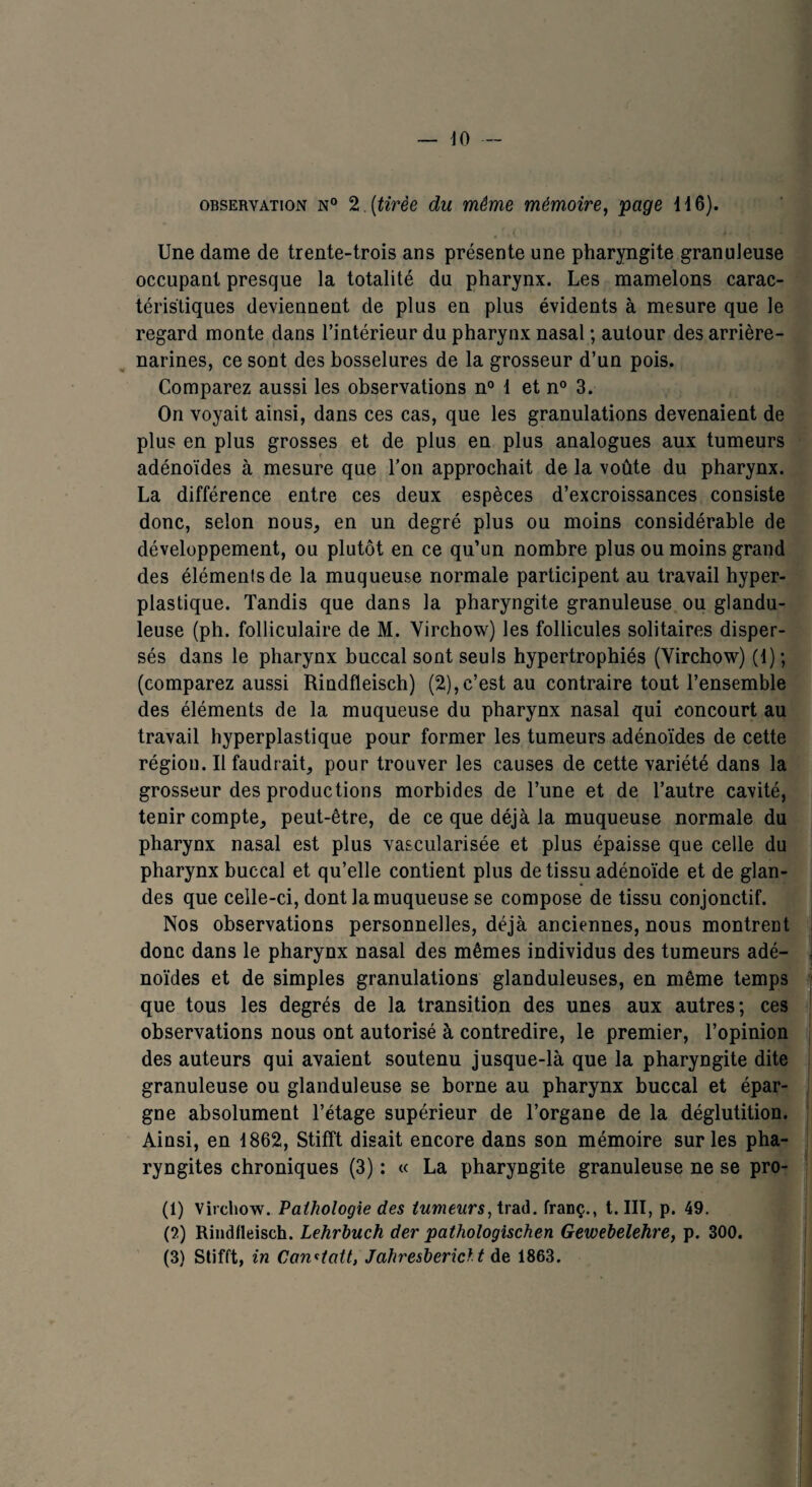 observation N° 2. (tirée du même mémoire, page 116). Une dame de trente-trois ans présente une pharyngite granuleuse occupant presque la totalité du pharynx. Les mamelons carac¬ téristiques deviennent de plus en plus évidents à mesure que le regard monte dans l’intérieur du pharynx nasal ; autour des arrière- narines, ce sont des bosselures de la grosseur d’un pois. Comparez aussi les observations n° 1 et n° 3. On voyait ainsi, dans ces cas, que les granulations devenaient de plus en plus grosses et de plus en plus analogues aux tumeurs adénoïdes à mesure que l’on approchait de la voûte du pharynx. La différence entre ces deux espèces d’excroissances consiste donc, selon nous, en un degré plus ou moins considérable de développement, ou plutôt en ce qu’un nombre plus ou moins grand des éléments de la muqueuse normale participent au travail hyper- plastique. Tandis que dans la pharyngite granuleuse ou glandu¬ leuse (ph. folliculaire de M. Virchow) les follicules solitaires disper¬ sés dans le pharynx buccal sont seuls hypertrophiés (Virchow) (1); (comparez aussi Rindfleisch) (2),c’est au contraire tout l’ensemble des éléments de la muqueuse du pharynx nasal qui concourt au travail hyperplastique pour former les tumeurs adénoïdes de cette région. Il faudrait, pour trouver les causes de cette variété dans la grosseur des productions morbides de l’une et de l’autre cavité, tenir compte, peut-être, de ce que déjà la muqueuse normale du pharynx nasal est plus vascularisée et plus épaisse que celle du pharynx buccal et qu’elle contient plus de tissu adénoïde et de glan¬ des que celle-ci, dont la muqueuse se compose de tissu conjonctif. Nos observations personnelles, déjà anciennes, nous montrent donc dans le pharynx nasal des mêmes individus des tumeurs adé¬ noïdes et de simples granulations glanduleuses, en même temps que tous les degrés de la transition des unes aux autres; ces observations nous ont autorisé à contredire, le premier, l’opinion des auteurs qui avaient soutenu jusque-là que la pharyngite dite granuleuse ou glanduleuse se borne au pharynx buccal et épar¬ gne absolument l’étage supérieur de l’organe de la déglutition. Ainsi, en 1862, Stifît disait encore dans son mémoire sur les pha¬ ryngites chroniques (3) : « La pharyngite granuleuse ne se pro- (1) Virchow. Pathologie des tumeurs, trad. franç., t. III, p. 49. (5) Rindfleisch. Lehrbuch der pathologischen Gewebelehre, p. 300. (3) Stifft, in Canotait, Jahresbericlt de 1863.