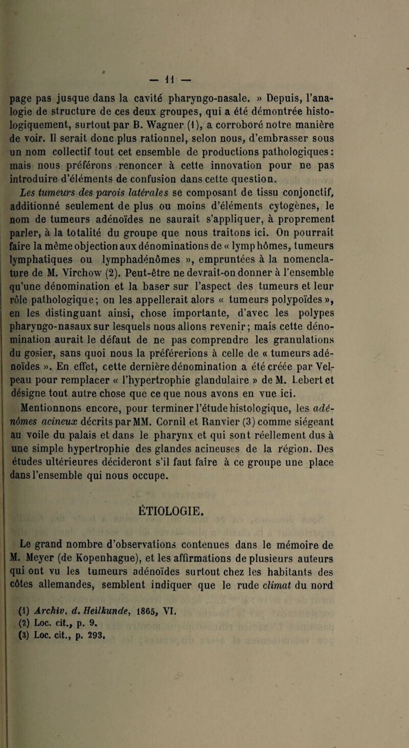 à — Il — page pas jusque dans la cavité pharyngo-nasale. » Depuis, l’ana¬ logie de structure de ces deux groupes, qui a été démontrée histo¬ logiquement, surtout par B. Wagner (1), a corroboré notre manière de voir. Il serait donc plus rationnel, selon nous, d’embrasser sous un nom collectif tout cet ensemble de productions pathologiques : mais nous préférons renoncer à cette innovation pour ne pas introduire d’éléments de confusion dans cette question. Les tumeurs des parois latérales se composant de tissu conjonctif, additionné seulement de plus ou moins d’éléments cytogènes, le nom de tumeurs adénoïdes ne saurait s’appliquer, à proprement parler, à la totalité du groupe que nous traitons ici. On pourrait faire la même objection aux dénominations de « lymp hômes, tumeurs lymphatiques ou lymphadénômes », empruntées à la nomencla¬ ture de M. Virchow (2). Peut-être ne devrait-on donner à l’ensemble qu’une dénomination et la baser sur l’aspect des tumeurs et leur rôle pathologique; on les appellerait alors « tumeurs polypoïdes», en les distinguant ainsi, chose importante, d’avec les polypes pharyngo-nasaux sur lesquels nous allons revenir; mais cette déno¬ mination aurait le défaut de ne pas comprendre les granulations du gosier, sans quoi nous la préférerions à celle de « tumeurs adé¬ noïdes ». En effet, cette dernière dénomination a été créée par Vel¬ peau pour remplacer « l’hypertrophie glandulaire » de M. Lebert et désigne tout autre chose que ce que nous avons en vue ici. Mentionnons encore, pour terminer l’étude histologique, les adé¬ nomes acineux décrits par MM. Cornil et Ranvier (3) comme siégeant au voile du palais et dans le pharynx et qui sont réellement dus à une simple hypertrophie des glandes acineuses de la région. Des études ultérieures décideront s’il faut faire à ce groupe une place 1 dans l’ensemble qui nous occupe. % ÉTIOLOGIE. Le grand nombre d’observations contenues dans le mémoire de M. Meyer (de Kopenhague), et les affirmations de plusieurs auteurs qui ont vu les tumeurs adénoïdes surtout chez les habitants des côtes allemandes, semblent indiquer que le rude climat du nord (1) Archiv. d. Heilkunde, 1865, VI. (2) Loc. cit., p. 9. (3) Loc. cit., p. 293. l