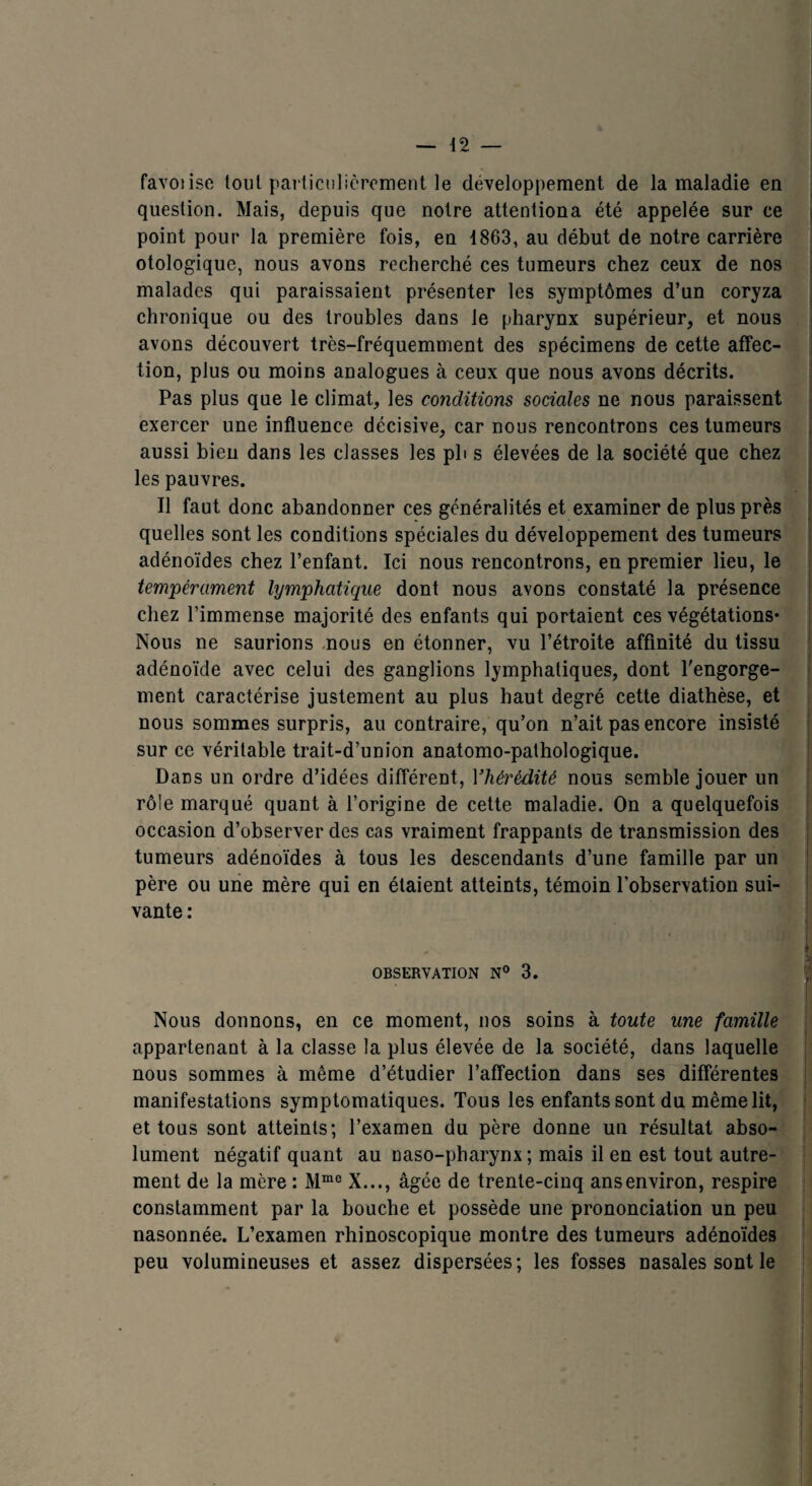 favoiise tout particulièrement le développement de la maladie en question. Mais, depuis que notre attentiona été appelée sur ce < point pour la première fois, en 1863, au début de notre carrière otologique, nous avons recherché ces tumeurs chez ceux de nos malades qui paraissaient présenter les symptômes d’un coryza chronique ou des troubles dans le pharynx supérieur, et nous avons découvert très-fréquemment des spécimens de cette affec¬ tion, plus ou moins analogues à ceux que nous avons décrits. Pas plus que le climat, les conditions sociales ne nous paraissent exercer une influence décisive, car nous rencontrons ces tumeurs aussi bien dans les classes les pb s élevées de la société que chez les pauvres. Il faut donc abandonner ces généralités et examiner de plus près quelles sont les conditions spéciales du développement des tumeurs adénoïdes chez l’enfant. Ici nous rencontrons, en premier lieu, le tempérament lymphatique dont nous avons constaté la présence chez l’immense majorité des enfants qui portaient ces végétations* Nous ne saurions nous en étonner, vu l’étroite affinité du tissu adénoïde avec celui des ganglions lymphatiques, dont l'engorge¬ ment caractérise justement au plus haut degré cette diathèse, et nous sommes surpris, au contraire, qu’on n’ait pas encore insisté sur ce véritable trait-d’union anatomo-pathologique. Drds un ordre d’idées différent, Yhérédité nous semble jouer un rôle marqué quant à l’origine de cette maladie. On a quelquefois occasion d’observer des cas vraiment frappants de transmission des tumeurs adénoïdes à tous les descendants d’une famille par un père ou une mère qui en étaient atteints, témoin l’observation sui¬ vante : OBSERVATION N° 3 Nous donnons, en ce moment, nos soins à toute une famille appartenant à la classe la plus élevée de la société, dans laquelle nous sommes à même d’étudier l’affection dans ses différentes manifestations symptomatiques. Tous les enfants sont du même lit, et tous sont atteints; l’examen du père donne un résultat abso¬ lument négatif quant au naso-pharynx ; mais il en est tout autre¬ ment de la mère : Mme X..., âgée de trente-cinq ans environ, respire constamment par la bouche et possède une prononciation un peu nasonnée. L’examen rhinoscopique montre des tumeurs adénoïdes peu volumineuses et assez dispersées; les fosses nasales sont le