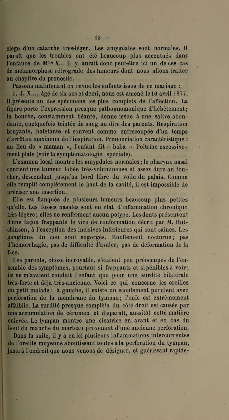 siège d’uû catarrhe très-léger. Les amygdales sont normales. 11 paraît que les troubles ont été beaucoup plus accentués dans l’enfance de Mme X... Il y aurait donc peut-être ici un de ces cas de métamorphose rétrograde des tumeurs dont nous allons traiter au chapitre du pronostic. Passons maintenant en revue les enfants issus de ce mariage : I. J. X..., âgé de six ans et demi, nous est amené le 16 avril 1877. Il présente un des spécimens les plus complets de l'affection. La figure porte l’expression presque pathognomonique d’hébètement; la bouche, constamment béante, donne issue à une salive abon¬ dante, quelquefois teintée de sang au dire des parents. Respiration bruyante, haletante et souvent comme entrecoupée d’un temps d’arrêt au maximum de l’inspiration. Prononciation caractéristique : au lieu de « maman », l’enfant dit « baba ». Poitrine excessive¬ ment plate (voir la symptomatologie spéciale). L’examen local montre les amygdales normales; le pharynx nasal contient une tumeur lobée très-volumineuse et assez dure au tou¬ cher, descendant jusqu'au bord libre du voile du palais. Comme elle remplit complètement le haut de la cavité, il est impossible de préciser son insertion. Elle est flanquée de plusieurs tumeurs beaucoup plus petites qu’elle. Les fosses nasales sont, en état d’inflammation chronique très-légère; elles ne renferment aucun polype. Les dents présentent d’une façon frappante le vice de conformation décrit par Al. Hut- chinson, à l’exception des incisives inférieures qui sont saines. Les ganglions du cou sont engorgés. Ronflement nocturne; pas d’hémorrhagie, pas de difficulté d’avaler, pas de déformation de la face. Les parents, chose incroyable, s’étaient peu préoccupés de l’en¬ semble des symptômes, pourtant si frappants et si pénibles à voir; ils ne m’avaient conduit l’enfant que pour une surdité bilatérale très-forte et déjà très-ancienne. Voici ce qui concerne les oreilles du petit malade : à gauche, il existe un écoulement purulent avec perforation de la membrane du tympan; l’ouïe est extrêmement affaiblie. La surdité presque complète du côté droit est causée par une accumulation de cérumen et disparait, aussitôt cette matière enlevée. Le tympan montre une cicatrice en avant et en bas du bout du manche du marteau provenant d’une ancienne perforation. Dans la suite, il y a eu ici plusieurs inflammations intercurrentes de l’oreille moyenne aboutissant toutes à la perforation du tympan, juste à l’endroit que nous venons de désigner, et guérissant rapide- -
