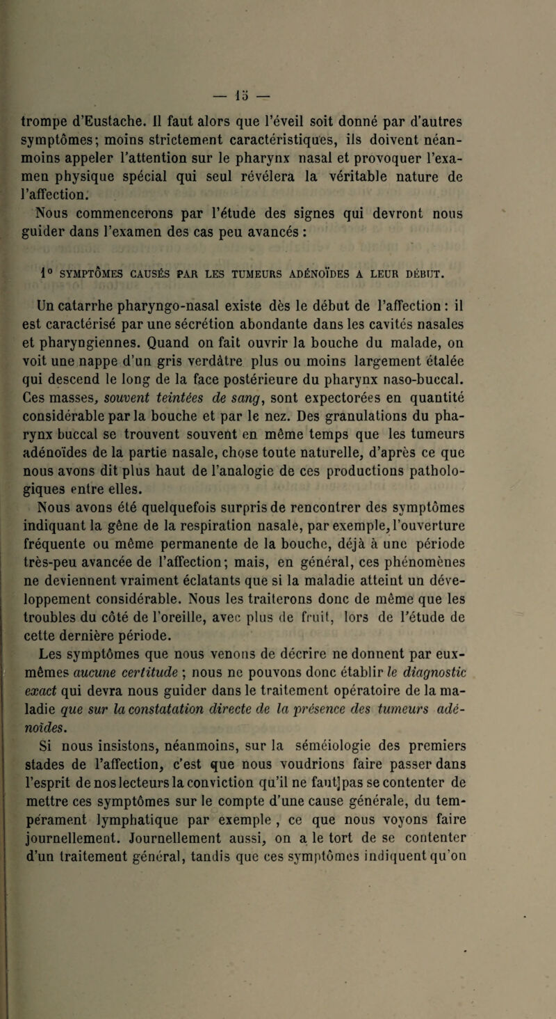 trompe d’Eustache. Il faut alors que l’éveil soit donné par d’autres symptômes; moins strictement caractéristiques, ils doivent néan¬ moins appeler l’attention sur le pharynx nasal et provoquer l’exa¬ men physique spécial qui seul révélera la véritable nature de l’affection. Nous commencerons par l’étude des signes qui devront nous guider dans l’examen des cas peu avancés : 1° SYMPTÔMES CAUSÉS PAR LES TUMEURS ADÉNOÏDES A LEUR DÉBUT. Un catarrhe pharyngo-nasal existe dès le début de l’affection : il est caractérisé par une sécrétion abondante dans les cavités nasales et pharyngiennes. Quand on fait ouvrir la bouche du malade, on voit une nappe d’un gris verdâtre plus ou moins largement étalée qui descend le long de la face postérieure du pharynx naso-buccal. Ces masses, souvent teintées de sang, sont expectorées en quantité considérable par la bouche et par le nez. Des granulations du pha¬ rynx buccal se trouvent souvent en même temps que les tumeurs adénoïdes de la partie nasale, chose toute naturelle, d’après ce que nous avons dit plus haut de l’analogie de ces productions patholo¬ giques entre elles. Nous avons été quelquefois surpris de rencontrer des symptômes indiquant la gêne de la respiration nasale, par exemple, l’ouverture fréquente ou même permanente de la bouche, déjà à une période très-peu avancée de l’affection; mais, en général, ces phénomènes ne deviennent vraiment éclatants que si la maladie atteint un déve¬ loppement considérable. Nous les traiterons donc de même que les troubles du côté de l’oreille, avec plus de fruit, lors de l’étude de cette dernière période. Les symptômes que nous venons de décrire ne donnent par eux- mêmes aucune certitude ; nous ne pouvons donc établir le diagnostic exact qui devra nous guider dans le traitement opératoire de la ma¬ ladie que sur la constatation directe de la présence des tumeurs adé¬ noïdes. Si nous insistons, néanmoins, sur la séméiologie des premiers stades de l’affection, c’est que nous voudrions faire passer dans l’esprit de nos lecteurs la conviction qu’il ne faut]pas se contenter de mettre ces symptômes sur le compte d’une cause générale, du tem¬ pérament lymphatique par exemple , ce que nous voyons faire journellement. Journellement aussi, on a le tort de se contenter d’un traitement général, tandis que ces symptômes indiquent qu'on