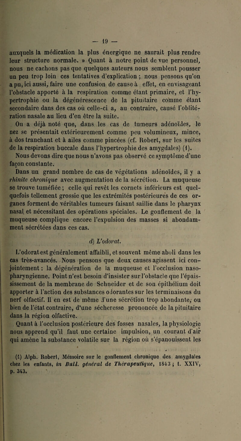 auxquels la médication la plus énergique ne saurait plus rendre leur structure normale. » Quant à notre point de vue personnel, nous ne cachons pas que quelques auteurs nous semblent pousser un peu trop loin ces tentatives d’explication ; nous pensons qu’on a pu, ici aussi, faire une confusion de cause à effet, en envisageant l’obstacle apporté à la respiration comme étant primaire, et l’hy¬ pertrophie ou la dégénérescence de la pituitaire comme étant secondaire dans des cas où celle-ci a, au contraire, causé l’oblité¬ ration nasale au lieu d’en être la suite. On a déjà noté que, dans les cas de tumeurs adénoïdes, le nez se présentait extérieurement comme peu volumineux, mince, à dos tranchant et à ailes comme pincées (cf. Robert, sur les suites de la respiration buccale dans l’hypertrophie des amygdales) (1). Nous devons dire que nous n’avons pas observé ce symptôme d’une façon constante. Dans un grand nombre de cas de végétations adénoïdes, il y a rhinite chronique avec augmentation de la sécrétion. La muqueuse se trouve tuméfiée ; celle qui revêt les cornets inférieurs est quel¬ quefois tellement grossie que les extrémités postérieures de ces or¬ ganes forment de véritables tumeurs faisant saillie dans le pharynx nasal, et nécessitant des opérations spéciales. Le gonflement de la muqueuse complique encore l’expulsion des masses si abondam¬ ment sécrétées dans ces cas. d) L*odorat. L’odorat est généralement affaibli, et souvent mêmeabuli dans les cas très-avancés. Nous pensons que deux causes agissent ici con¬ jointement : la dégénération de la muqueuse et l’occlusion naso- pharyngienne. Point n’est besoin d’insister sur l’obstacle que l’épais¬ sissement de la membrane de Schneider et de son épithélium doit apporter à l’action des substances oJorantessur les terminaisons du nerf olfactif. 11 en est de même d’une sécrétion trop abondante,- ou bien de l’état contraire, d’une sécheresse prononcée de la pituitaire dans la région olfactive. Quant à l’occlusion postérieure des fosses nasales, la physiologie « nous apprend qu’il faut une certaine impulsion, un courant d’air qui amène la substance volatile sur la région où s’épanouissent les . i X 4 •' (i) Alph. Roberl, Mémoire sur le gonflement chronique des amygdales chez les enfants, in Bull, général de Thérapeutique, 1843 ; t. XXIV, p. 343»